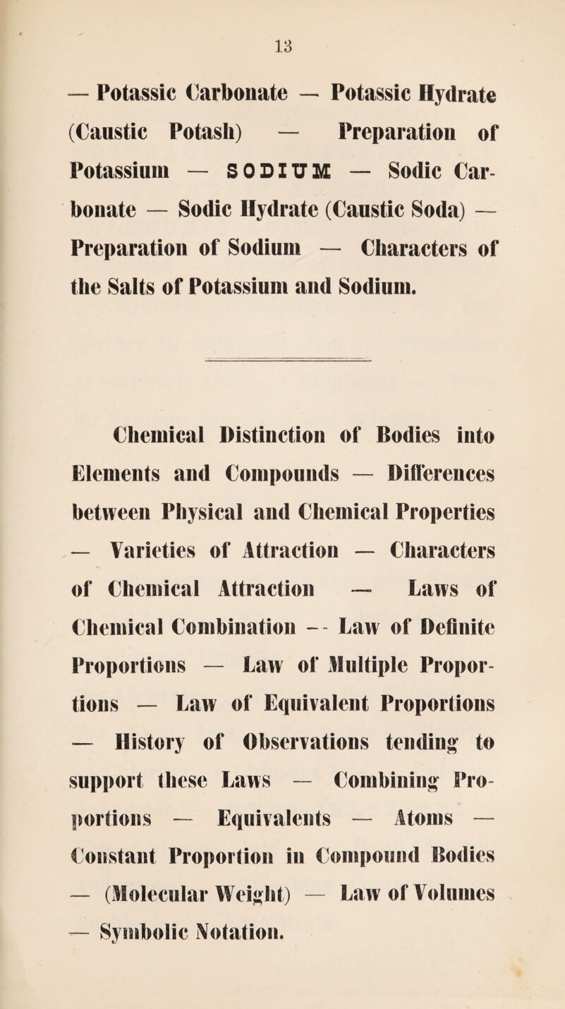 — Potassic Carbonate — Potassic Hydrate (Caustic Potash) — Preparation of Potassium — SODIUM — Sodic Car¬ bonate — Sodic Hydrate (Caustic Soda) — Preparation of Sodium — Characters of the Salts of Potassium and Sodium. Chemical Distinction of Bodies into Elements and Compounds — Differences between Physical and Chemical Properties — Varieties of Attraction — Characters of Chemical Attraction — Laws of Chemical Combination - - Law of Definite Proportions — Law of Multiple Propor¬ tions — Law of Equivalent Proportions — History of Observations tending to support these Laws — Combining Pro¬ portions — Equivalents — Atoms — Constant Proportion in Compound Bodies — (Molecular Weight) — Law of Volumes — Symbolic Notation.