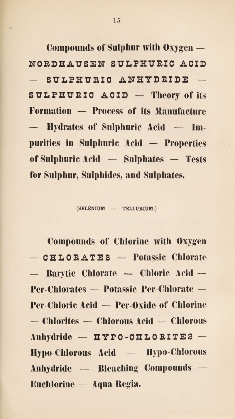 Compounds of Sulphur with Oxygen — NORDHAUSEN SULPHURIC ACID — SULPHURIC ANHYDRIDE — SULPHURIC ACID — Theory of its Formation — Process of its Manufacture — Hydrates of Sulphuric Acid — Im¬ purities in Sulphuric Acid — Properties of Sulphuric Acid — Sulphates — Tests for Sulphur, Sulphides, and Sulphates. (SELENIUM — TELLURIUM.) Compounds of Chlorine with Oxygen — CHLORATES — Potassic Chlorate — Barytic Chlorate Chloric Acid — Per-Chlorates — Potassic Per-Chlorate — Per-Chloric Acid — Per-Oxide of Chlorine — Chlorites — Chlorous Acid — Chlorous Anhydride — HYPO-CHLORITES — Hypo-Chlorous Acid — Hypo-Chlorous Anhydride — Bleaching Compounds — Euchlorine — Aqua Regia.