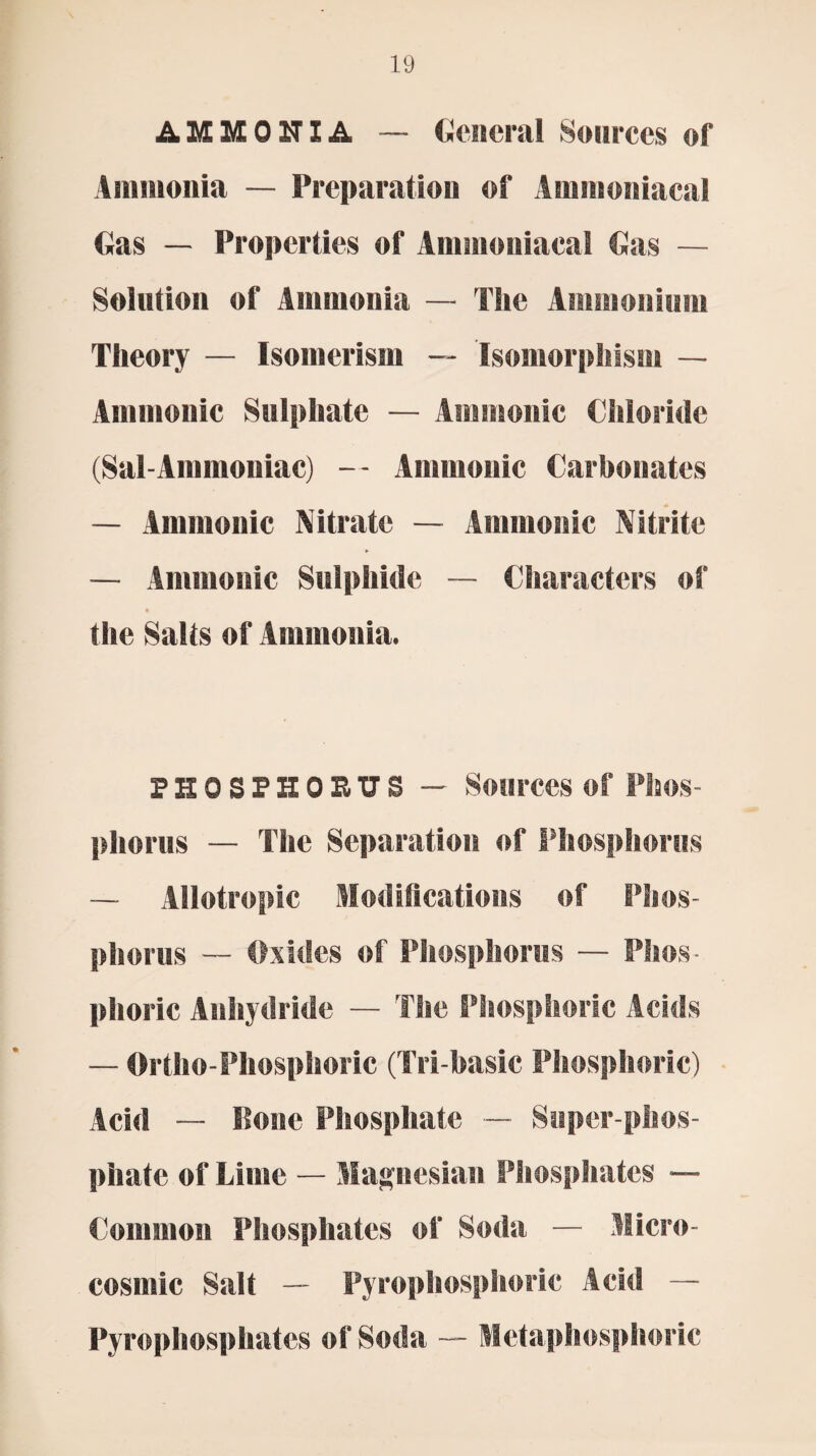 AMMONIA — General Sources of Ammonia — Preparation of Aminoniacal Gas — Properties of Ammoniacal Gas — Solution of Ammonia — The Ammonium Theory — Isomerism -- Isomorphism — Amnionic Sulphate — Amnionic Chloride (Sal-Ammoniac) — Amnionic Carbonates — Amnionic Nitrate — Amnionic Nitrite — Amnionic Sulphide — Characters of t the Salts of Ammonia. PHOSPHORUS — Sources of Phos¬ phorus — The Separation of Phosphorus — Allotropic Modifications of Phos¬ phorus — Oxides of Phosphorus — Phos¬ phoric Anhydride — The Phosphoric Acids — Ortho-Phosphoric (Tri-basic Phosphoric) Acid — Pone Phosphate — Super phos¬ phate of Lime — Magnesian Phosphates — Common Phosphates of Soda — Micro- cosmic Salt — Pyrophosphoric Acid — Pyrophosphates of Soda — Metaphosphoric