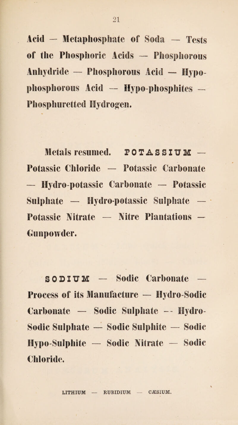 Acid — Metaphosphatc of Soda — Tests of the Phosphoric Acids — Phosphorous Anhydride — Phosphorous Acid — Hypo- phosphorous Acid — Hypo phosphites — Phosphuretted Hydrogen. Metals resumed. POTASSIUM — Potassic Chloride — Potassic Carbonate — Hydro-potassic Carbonate — Potassic Sulphate — Hydro-potassic Sulphate — Potassic Nitrate — Nitre Plantations — Gunpowder. SODIUM — Sodic Carbonate — Process of its Manufacture — Hydro-Sodic Carbonate — Sodic Sulphate — Hydro- Sodic Sulphate — Sodic Sulphite — Sodic Hypo-Sulphite — Sodic Nilrate — Sodic Chloride. LITHIUM RUBIDIUM CESIUM.