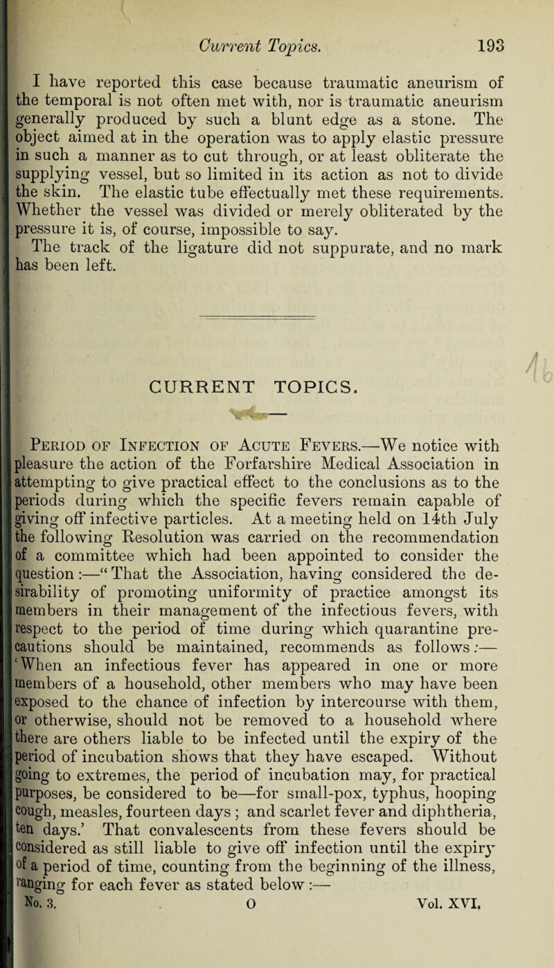 I have reported this case because traumatic aneurism of the temporal is not often met with, nor is traumatic aneurism generally produced by such a blunt edge as a stone. The object aimed at in the operation was to apply elastic pressure in such a manner as to cut through, or at least obliterate the supplying vessel, but so limited in its action as not to divide the skin. The elastic tube effectually met these requirements. Whether the vessel was divided or merely obliterated by the pressure it is, of course, impossible to say. The track of the ligature did not suppurate, and no mark has been left. 4 CURRENT TOPICS. Period of Infection of Acute Fevers.—We notice with pleasure the action of the Forfarshire Medical Association in attempting to give practical effect to the conclusions as to the periods during which the specific fevers remain capable of giving off infective particles. At a meeting held on 14th July the following Resolution was carried on the recommendation of a committee which had been appointed to consider the question :—“ That the Association, having considered the de¬ sirability of promoting uniformity of practice amongst its members in their management of the infectious fevers, with respect to the period of time during which quarantine pre¬ cautions should be maintained, recommends as follows:— ‘When an infectious fever has appeared in one or more members of a household, other members who may have been exposed to the chance of infection by intercourse with them, or otherwise, should not be removed to a household where there are others liable to be infected until the expiry of the period of incubation shows that they have escaped. Without going to extremes, the period of incubation may, for practical purposes, be considered to be—for small-pox, typhus, hooping- cough, measles, fourteen days ; and scarlet fever and diphtheria, ten days.’ That convalescents from these fevers should be considered as still liable to give off infection until the expiry °f a period of time, counting from the beginning of the illness, ranging for each fever as stated below:— No. 3. 0 Vol. XVI.