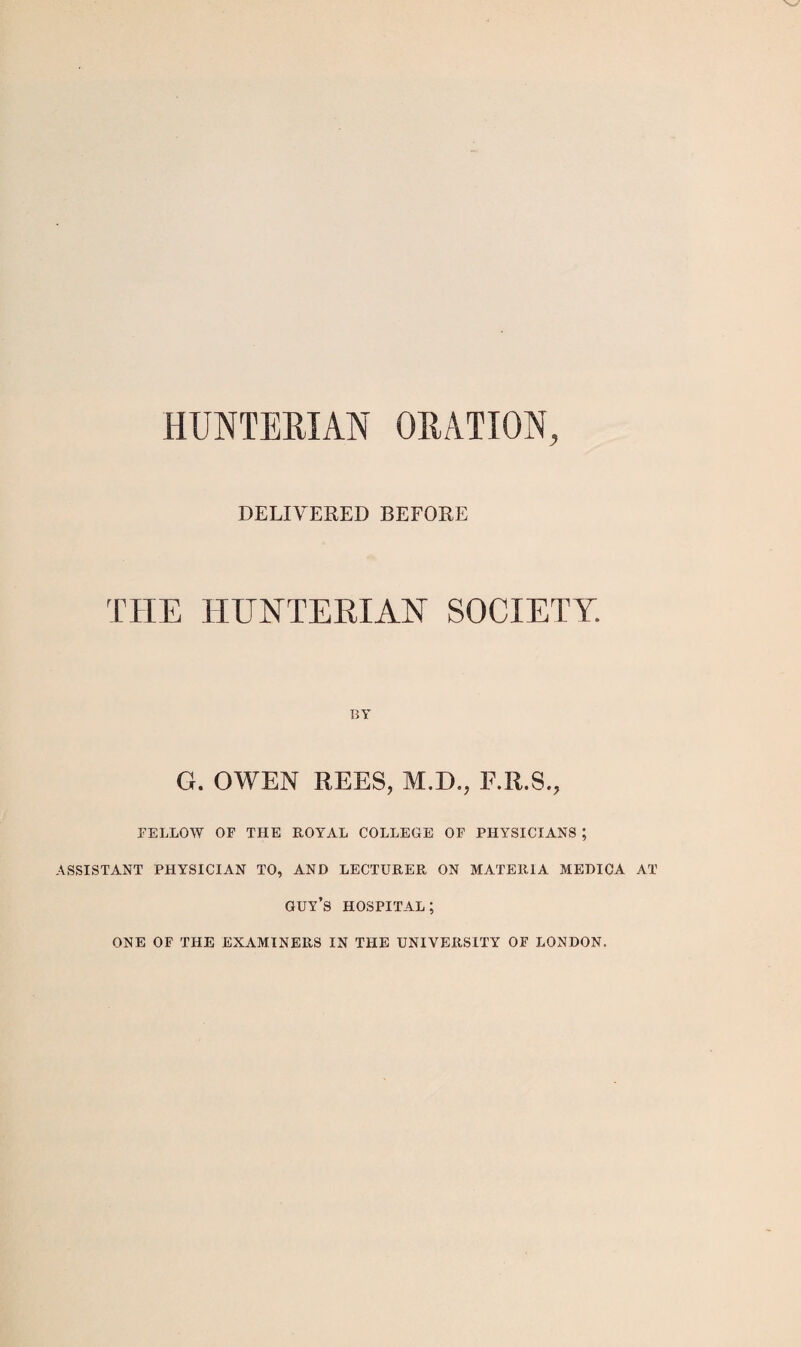 HUNTERIAN ORATION, DELIVERED BEFORE THE HUNTERIAN SOCIETY. BY G. OWEN REES, M.D., E.R.S., FELLOW OF THE ROY'AL COLLEGE OF PHYSICIANS ; ASSISTANT PHYSICIAN TO, AND LECTURER ON MATEIUA MEDICA AT guy’s hospital; ONE OF THE EXAMINERS IN THE UNIVERSITY OF LONDON.