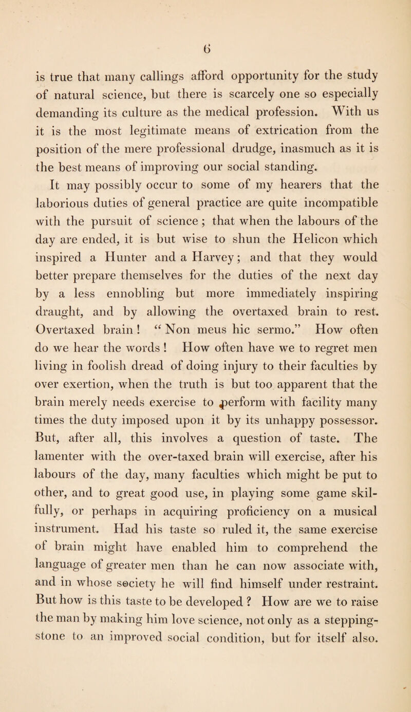 (5 is true that many callings afford opportunity for the study of natural science, but there is scarcely one so especially demanding its culture as the medical profession. With us it is the most legitimate means of extrication from the position of the mere professional drudge, inasmuch as it is the best means of improving our social standing. It may possibly occur to some of my hearers that the laborious duties of general practice are quite incompatible with the pursuit of science; that when the labours of the day are ended, it is but wise to shun the Helicon which inspired a Hunter and a Harvey; and that they would better prepare themselves for the duties of the next day by a less ennobling but more immediately inspiring draught, and by allowing the overtaxed brain to rest. Overtaxed brain ! “ Non mens hie sermo.” How often do we hear the words ! How often have we to regret men living in foolish dread of doing injury to their faculties by over exertion, when the truth is but too apparent that the brain merely needs exercise to perform with facility many times the duty imposed upon it by its unhappy possessor. But, after all, this involves a question of taste. The lamenter with the over-taxed brain will exercise, after his labours of the day, many faculties which might be put to other, and to great good use, in playing some game skil¬ fully, or perhaps in acquiring proficiency on a musical instrument. Had his taste so ruled it, the same exercise ol brain might have enabled him to comprehend the language of greater men than he can now associate with, and in whose society he will find himself under restraint. But how is this taste to be developed ? How are we to raise the man by making him love science, not only as a stepping- stone to an improved social condition, but for itself also.