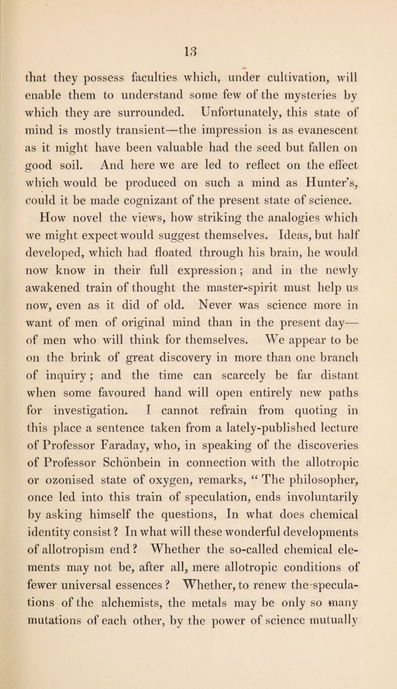 that they possess faculties which, under cultivation, will enable them to understand some few of the mysteries by which they are surrounded. Unfortunately, this state of mind is mostly transient—the impression is as evanescent as it might have been valuable had the seed but fallen on good soil. And here we are led to reflect on the effect which would be produced on such a mind as Hunter’s, could it be made cognizant of the present state of science. How novel the views, how striking the analogies which we might expect would suggest themselves. Ideas, but half developed, which had floated through his brain, he would now know in their full expression; and in the newly awakened train of thought the master-spirit must help us now, even as it did of old. Never was science more in want of men of original mind than in the present day— of men who will think for themselves. We appear to be on the brink of great discovery in more than one branch of inquiry; and the time can scarcely be far distant when some favoured hand will open entirely new paths for investigation. I cannot refrain from quoting in this place a sentence taken from a lately-published lecture of Professor Faraday, who, in speaking of the discoveries of Professor Schdnbein in connection with the allotropic or ozonised state of oxygen, remarks, “ The philosopher, once led into this train of speculation, ends involuntarily by asking himself the questions, In what does chemical identity consist ? In what will these wonderful developments of allotropism end ? Whether the so-called chemical ele¬ ments may not be, after all, mere allotropic conditions of fewer universal essences? Whether,to renew the specula¬ tions of the alchemists, the metals may be only so many mutations of each other, by the power of science mutually