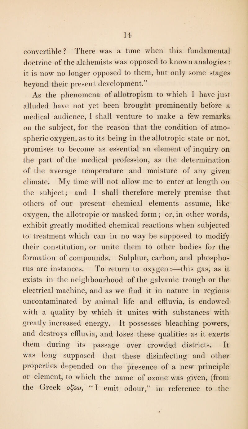 convertible ? There was a time when this fundamental doctrine of the alchemists was opposed to known analogies : it is now no longer opposed to them, hut only some stages beyond their present development.” As the phenomena of allotropism to which I have just alluded have not yet been brought prominently before a medical audience, I shall venture to make a few remarks on the subject, for the reason that the condition of atmo¬ spheric oxygen, as to its being in the allotropic state or not, promises to become as essential an element of inquiry on the part of the medical profession, as the determination of the average temperature and moisture of any given climate. My time will not allow me to enter at length on the subject; and I shall therefore merely premise that others of our present chemical elements assume, like oxygen, the allotropic or masked form; or, in other words, exhibit greatly modified chemical reactions when subjected to treatment which can in no way be supposed to modify their constitution, or unite them to other bodies for the formation of compounds. Sulphur, carbon, and phospho¬ rus are instances. To return to oxygen:—this gas, as it exists in the neighbourhood of the galvanic trough or the electrical machine, and as we find it in nature in regions uncontaminated by animal life and effluvia, is endowed with a quality by which it unites with substances with greatly increased energy. It possesses bleaching powers, and destroys effluvia, and loses these qualities as it exerts them during its passage over crowded districts. It was long supposed that these disinfecting and other properties depended on the presence of a new principle or element, to which the name of ozone was given, (from the Greek ofeco, “ I emit odour,” in reference to the