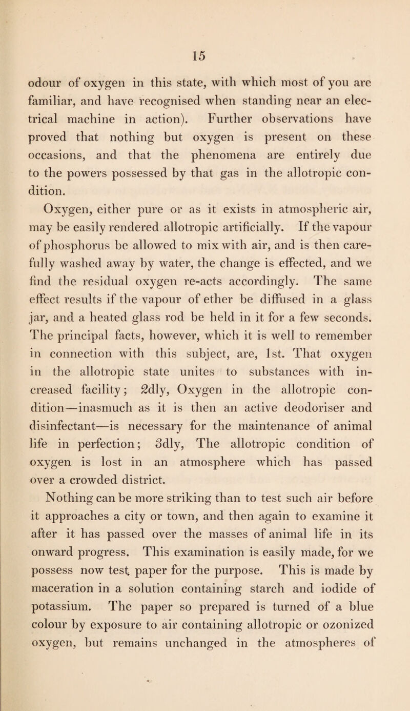 odour of oxygen in this state, with which most of you are familiar, and have recognised when standing near an elec¬ trical machine in action). Further observations have proved that nothing but oxygen is present on these occasions, and that the phenomena are entirely due to the powers possessed by that gas in the allotropic con¬ dition. Oxygen, either pure or as it exists in atmospheric air, may be easily rendered allotropic artificially. If the vapour of phosphorus be allowed to mix with air, and is then care¬ fully washed away by water, the change is effected, and we find the residual oxygen re-acts accordingly. The same effect results if the vapour of ether be diffused in a glass jar, and a heated glass rod be held in it for a few seconds. The principal facts, however, which it is well to remember in connection with this subject, are, 1st. That oxygen in the allotropic state unites to substances with in¬ creased facility; 2dly, Oxygen in the allotropic con¬ dition—inasmuch as it is then an active deodoriser and disinfectant—is necessary for the maintenance of animal life in perfection; 3dly, The allotropic condition of oxygen is lost in an atmosphere which has passed over a crowded district. Nothing can be more striking than to test such air before it approaches a city or town, and then again to examine it after it has passed over the masses of animal life in its onward progress. This examination is easily made, for we possess now test paper for the purpose. This is made by maceration in a solution containing starch and iodide of potassium. The paper so prepared is turned of a blue colour by exposure to air containing allotropic or ozonized oxygen, but remains unchanged in the atmospheres of