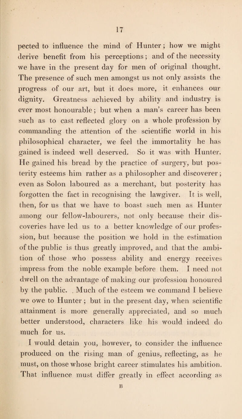 pected to influence the mind of Hunter; how we might derive benefit from his perceptions; and of the necessity we have in the present day for men of original thought. The presence of such men amongst us not only assists the progress of our art, but it does more, it enhances our dignity. Greatness achieved by ability and industry is ever most honourable; but when a man’s career has been such as to cast reflected glory on a whole profession by commanding the attention of the scientific world in his philosophical character, we feel the immortality he has gained is indeed well deserved. So it was with Hunter. He gained his bread by the practice of surgery, but pos¬ terity esteems him rather as a philosopher and discoverer; even as Solon laboured as a merchant, but posterity has forgotten the fact in recognising the lawgiver. It is well, then, for us that we have to boast such men as Hunter among our fellow-labourers, not only because their dis¬ coveries have led us to a better knowledge of our profes¬ sion, but because the position we hold in the estimation of the public is thus greatly improved, and that the ambi¬ tion of those who possess ability and energy receives impress from the noble example before them. I need not dwell on the advantage of making our profession honoured by the public. . Much of the esteem we command I believe we owe to Hunter ; but in the present day, when scientific attainment is more generally appreciated, and so much better understood, characters like his would indeed do much for us. I would detain you, however, to consider the influence produced on the rising man of genius, reflecting, as he must, on those whose bright career stimulates his ambition. That influence must differ greatly in effect according as B