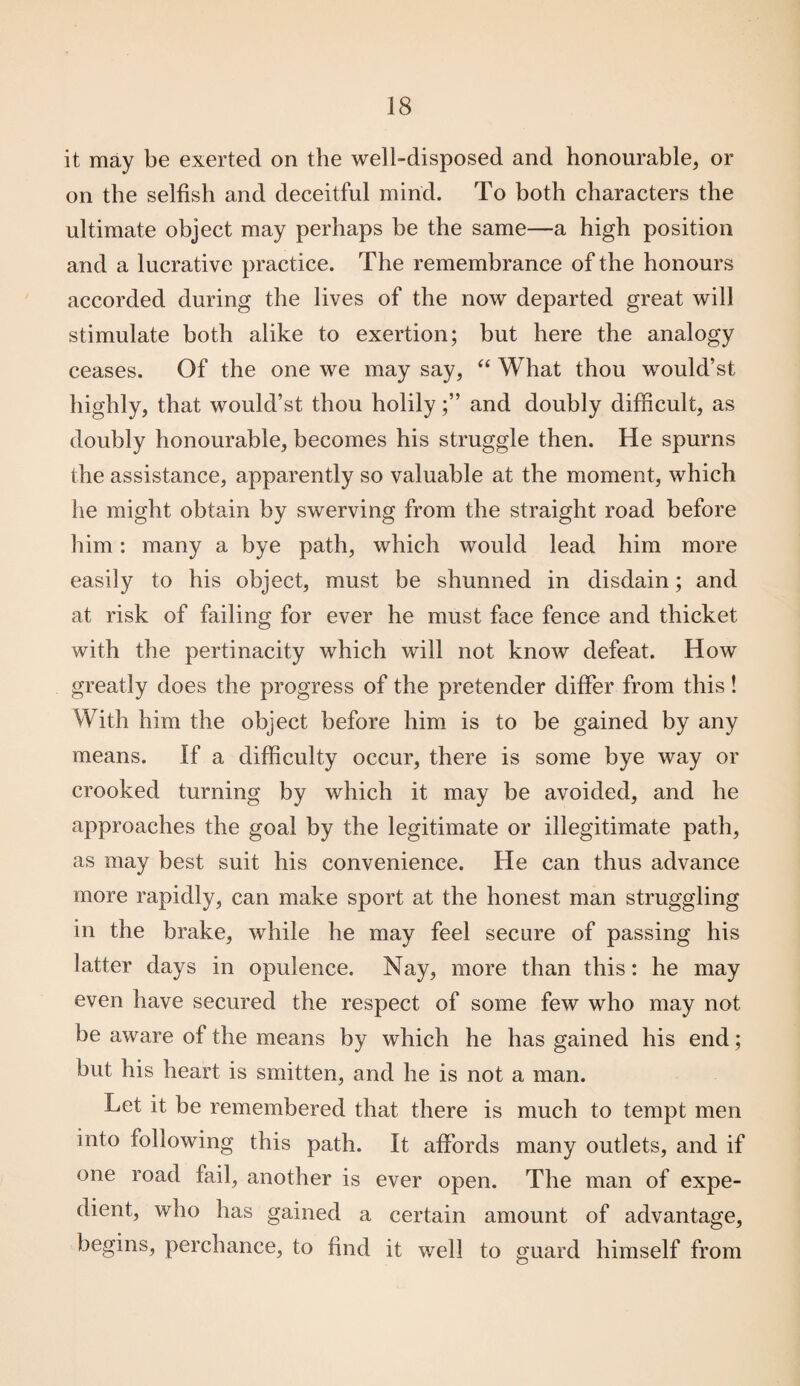 it may be exerted on the well-disposed and honourable, or on the selfish and deceitful mind. To both characters the ultimate object may perhaps be the same—a high position and a lucrative practice. The remembrance of the honours accorded during the lives of the now departed great will stimulate both alike to exertion; but here the analogy ceases. Of the one we may say, “ What thou would’st highly, that would’st thou holilyand doubly difficult, as doubly honourable, becomes his struggle then. He spurns the assistance, apparently so valuable at the moment, which he might obtain by swerving from the straight road before him: many a bye path, which would lead him more easily to his object, must be shunned in disdain; and at risk of failing for ever he must face fence and thicket with the pertinacity which will not know defeat. How greatly does the progress of the pretender differ from this! With him the object before him is to be gained by any means. If a difficulty occur, there is some bye way or crooked turning by which it may be avoided, and he approaches the goal by the legitimate or illegitimate path, as may best suit his convenience. He can thus advance more rapidly, can make sport at the honest man struggling in the brake, while he may feel secure of passing his latter days in opulence. Nay, more than this: he may even have secured the respect of some few who may not be aware of the means by which he has gained his end; but his heart is smitten, and he is not a man. Let it be remembered that there is much to tempt men into following this path. It affords many outlets, and if one road fail, another is ever open. The man of expe¬ dient, who has gained a certain amount of advantage, begins, perchance, to find it well to guard himself from
