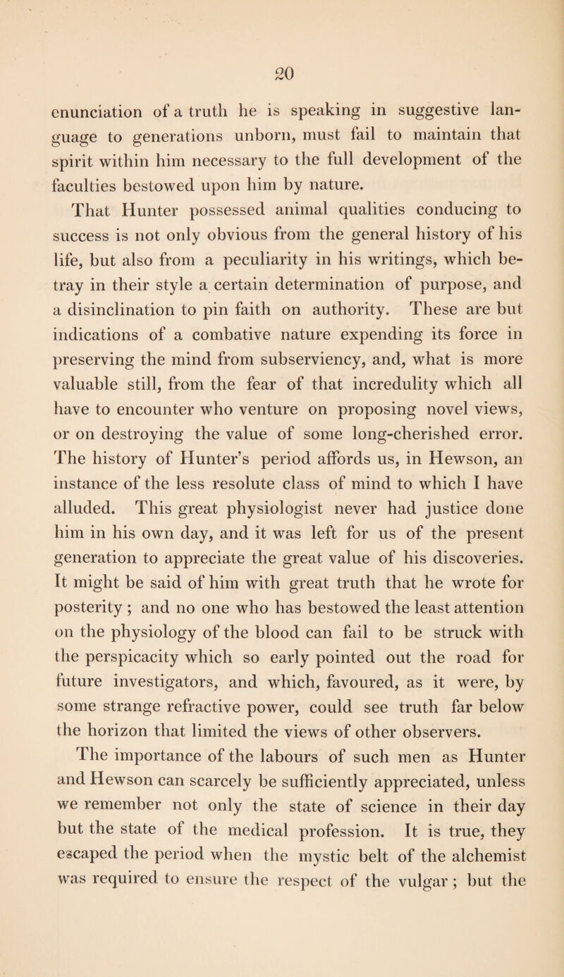 enunciation of a truth he is speaking in suggestive lan¬ guage to generations unborn, must fail to maintain that spirit within him necessary to the full development of the faculties bestowed upon him by nature. That Hunter possessed animal qualities conducing to success is not only obvious from the general history of his life, but also from a peculiarity in his writings, which be¬ tray in their style a certain determination of purpose, and a disinclination to pin faith on authority. These are but indications of a combative nature expending its force in preserving the mind from subserviency, and, what is more valuable still, from the fear of that incredulity which all have to encounter who venture on proposing novel views, or on destroying the value of some long-cherished error. The history of Hunter’s period affords us, in Hewson, an instance of the less resolute class of mind to which I have alluded. This great physiologist never had justice done him in his own day, and it was left for us of the present generation to appreciate the great value of his discoveries. It might be said of him with great truth that he wrote for posterity ; and no one who has bestowed the least attention on the physiology of the blood can fail to be struck with the perspicacity which so early pointed out the road for future investigators, and which, favoured, as it were, by some strange refractive power, could see truth far below the horizon that limited the views of other observers. The importance of the labours of such men as Hunter and Hewson can scarcely be sufficiently appreciated, unless we remember not only the state of science in their day but the state of the medical profession. It is true, they escaped the period when the mystic belt of the alchemist was required to ensure the respect of the vulgar; but the