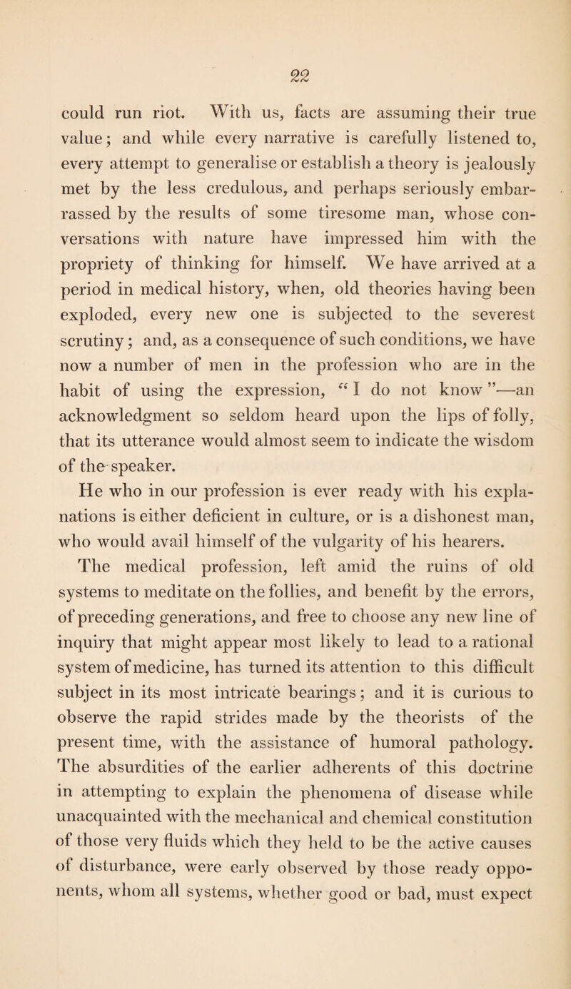 could run riot. With us, facts are assuming their true value; and while every narrative is carefully listened to, every attempt to generalise or establish a theory is jealously met by the less credulous, and perhaps seriously embar¬ rassed by the results of some tiresome man, whose con¬ versations with nature have impressed him with the propriety of thinking for himself. We have arrived at a period in medical history, when, old theories having been exploded, every new one is subjected to the severest scrutiny; and, as a consequence of such conditions, we have now a number of men in the profession who are in the habit of using the expression, “ I do not know —an acknowledgment so seldom heard upon the lips of folly, that its utterance would almost seem to indicate the wisdom of the speaker. He who in our profession is ever ready with his expla¬ nations is either deficient in culture, or is a dishonest man, who would avail himself of the vulgarity of his hearers. The medical profession, left amid the ruins of old systems to meditate on the follies, and benefit by the errors, of preceding generations, and free to choose any new line of inquiry that might appear most likely to lead to a rational system of medicine, has turned its attention to this difficult subject in its most intricate bearings; and it is curious to observe the rapid strides made by the theorists of the present time, with the assistance of humoral pathology. The absurdities of the earlier adherents of this doctrine in attempting to explain the phenomena of disease while unacquainted with the mechanical and chemical constitution of those very fluids which they held to be the active causes of disturbance, were early observed by those ready oppo¬ nents, whom all systems, whether good or bad, must expect