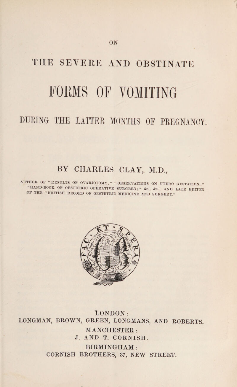 ON THE SEVERE AND OBSTINATE FORMS OF VOMITING DURING THE LATTER MONTHS OF PREGNANCY. BY CHARLES CLAY, M.D., AUTHOR OF “RESULTS OF OVARIOTOMY;” “OBSERVATIONS ON UTERO GESTATION;” “HAND-BOOK OF OBSTETRIC OPERATIVE SURGERY;” &c., &c.; AND LATE EDITOR OF THE “BRITISH RECORD OF OBSTETRIC MEDICINE AND SURGERY.” LONDON: LONGMAN, BROWN, GREEN, LONGMANS, AND ROBERTS. MANCHESTER: J. AND T. CORNISH. BIRMINGHAM: CORNISH BROTHERS, 87, NEW STREET.