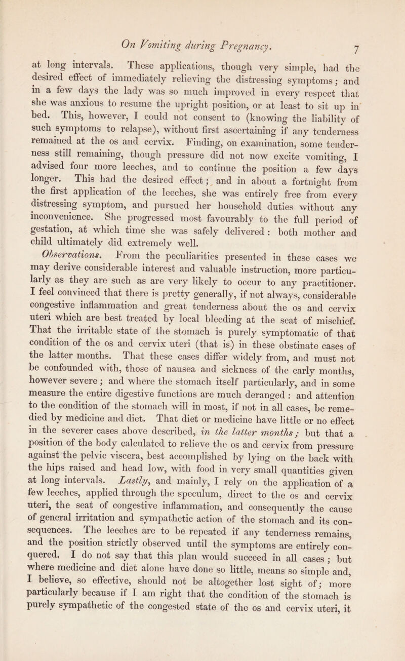 at long intervals. These applications, though very simple, had the desired effect of immediately relieving the distressing symptoms; and in a few days the lady was so much improved in every respect that she was anxious to resume the upright position, or at least to sit up in bed. This, however, I could not consent to (knowing the liability of such symptoms to relapse), without first ascertaining if any tenderness remained at the os and cervix. Finding, on examination, some tender¬ ness still remaining, though pressure did not now excite vomiting, I advised four more leeches, and to continue the position a few days longer. This had the desired effect; and in about a fortnight from the first application of the leeches, she was entirely free from every distressing symptom, and pursued her household duties without any inconvenience. She progressed most favourably to the full period of gestation, at which time she was safely delivered : both mother and child ultimately did extremely well. Ohser'cations. From the peculiarities presented in these cases we may derive considerable interest and valuable instruction, more particu¬ larly as they are such as are very likely to occur to any practitioner. I feel convinced that there is pretty generally, if not always, considerable congestive inflammation and great tenderness about the os and cervix uteri which are best treated hy local bleeding at the seat of mischief. That the irritable state of the stomach is purely symptomatic of that condition of the os and cervix uteri (that is) in these obstinate cases of the latter months. That these cases differ widely from, and must not be confounded with, those of nausea and sickness of the early months, however severe; and where the stomach itself particularly, and in some measure the entire digestive functions are much deranged : and attention to the condition of the stomach will in most, if not in all cases, be reme¬ died by medicine and diet. That diet or medicine have little or no effect in the severer cases above described, in the latter months; but that a position of the body calculated to relieve the os and cervix from pressure against the pelvic viscera, best accomplished by lying on the back with the hips raised and head low, with food in very small quantities given at long intervals. Lastly.^ and mainly, I rely on the application of a few leeches, applied through the speculum, direct to the os and cervix uteri, the seat of congestive inflammation, and consequently the cause of general irritation and sympathetic action of the stomach and its con¬ sequences. The leeches are to be repeated if any tenderness remains and the position strictly observed until the symptoms are entirely con¬ quered. I do not say that this plan would succeed in all cases; but where medicine and diet alone have done so little, means so simple' and, I believe, so effective, should not be altogether lost sight of; more particularly because if I am right that the condition of the stomach is purely sympathetic of the congested state of the os and cervix uteri, it