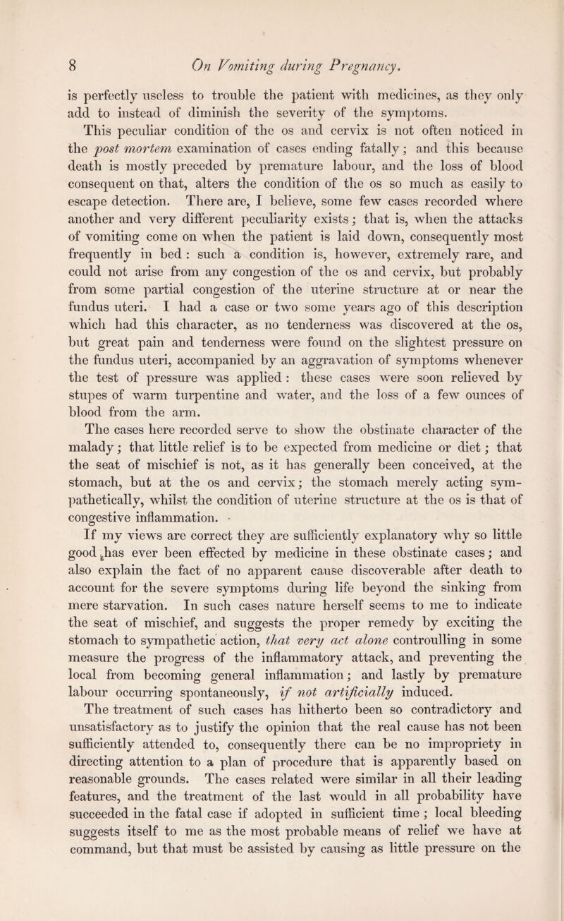 is perfectly useless to trouble the patient with medicines, as they only add to instead of diminish the severity of the symptoms. This peculiar condition of the os and cervix is not often noticed in the post mortem examination of cases ending fatally; and this because death is mostly preceded by premature labour, and the loss of blood consequent on that, alters the condition of the os so much as easily to escape detection. There are, I believe, some few cases recorded where another and very different peculiarity exists; that is, when the attacks of vomiting come on when the patient is laid down, consequently most frequently in bed : such a condition is, however, extremely rare, and could not arise from any congestion of the os and cervix, but probably from some partial congestion of the uterine structure at or near the fundus uteri. I had a case or two some years ago of this description whicli had this character, as no tenderness was discovered at the os, but great pain and tenderness were found on the slightest pressure on the fundus uteri, accompanied by an aggravation of symptoms whenever the test of pressure was applied : these cases were soon relieved by stupes of warm turpentine and water, and the loss of a few ounces of blood from the arm. The cases here recorded serve to show the obstinate character of the malady; that little relief is to be expected from medicine or diet; that the seat of mischief is not, as it has generally been conceived, at the stomach, but at the os and cervix; the stomach merely acting sym¬ pathetically, whilst the condition of uterine structure at the os is that of congestive inflammation. • If my views are correct they are sufficiently explanatory why so little good ^has ever been effected by medicine in these obstinate cases; and also explain the fact of no apparent cause discoverable after death to account for the severe symptoms during life beyond the sinking from mere starvation. In such cases nature herself seems to me to indicate the seat of mischief, and suggests the proper remedy by exciting the stomach to sympathetic action, that very act alone controulling in some measure the progress of the inflammatory attack, and preventing the local from becoming general inflammation; and lastly by premature labour occurring spontaneously, if not artificially induced. The treatment of such cases has hitherto been so contradictory and unsatisfactory as to justify the opinion that the real cause has not been sufficiently attended to, consequently there can be no impropriety in directing attention to a plan of procedure that is apparently based on reasonable grounds. The cases related were similar in all their leading features, and the treatment of the last would in all probability have succeeded in the fatal case if adopted in sufficient time ; local bleeding suggests itself to me as the most probable means of relief we have at command, but that must be assisted by causing as little pressure on the