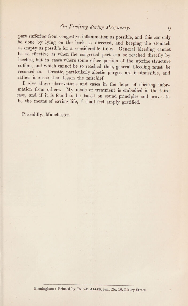 part suffering from congestive inflammation as possible, and this can only he done by lying on the back as directed, and keeping the stomach as empty as possible for a considerable time. General bleeding cannot be so effective as when the congested part can be reached directly by leeches, but in cases where some other portion of the uterine structure suffers, and w^hich cannot be so reached then, general bleeding must be resorted to. Drastic, particularly aloetic purges, are inadmissible, and rather increase than lessen the mischief. I give these observations and cases in the hope of eliciting infor¬ mation from others. My mode of treatment is embodied in the third case, and if it is found to be based on sound principles and proves to be the means of saving life, I shall feel amply gratified. Piccadilly, Manchester. Birmingham: Printed by Josiah Allen, jun., No. 10, Livery Street.