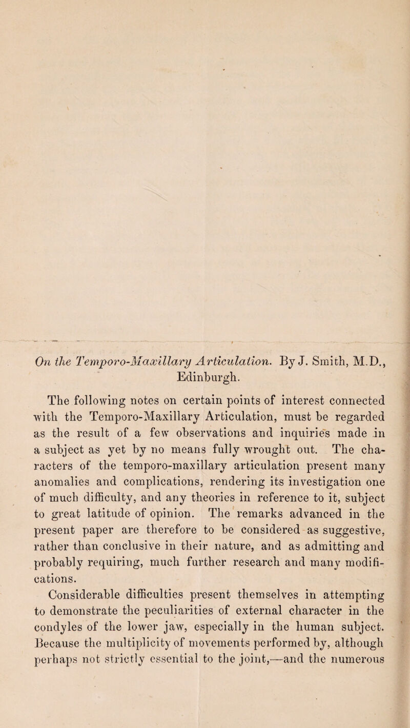 On the Tempo7'o-Mciwlllary Articulation. By J. Smith, M,D., Edinburgh. The following notes on certain points of interest connected with the Temporo-Maxillary Articulation, must be regarded as the result of a few observations and inquirie's made in a subject as yet by no means fully wrought out. The cha¬ racters of the temporo-maxillary articulation present many anomalies and complications, rendering its investigation one of much difficulty, and any theories in reference to it, subject to great latitude of opinion. The remarks advanced in the present paper are therefore to be considered as suggestive, rather than conclusive in their nature, and as admitting and probably requiring, much further research and many modifi¬ cations. Considerable difficulties present themselves in attempting to demonstrate the peculiarities of external character in the condyles of the lower jaw, especially in the human subject. Because the multiplicity of movements performed by, although perhaps not strictly essential to the joint,—and the numerous