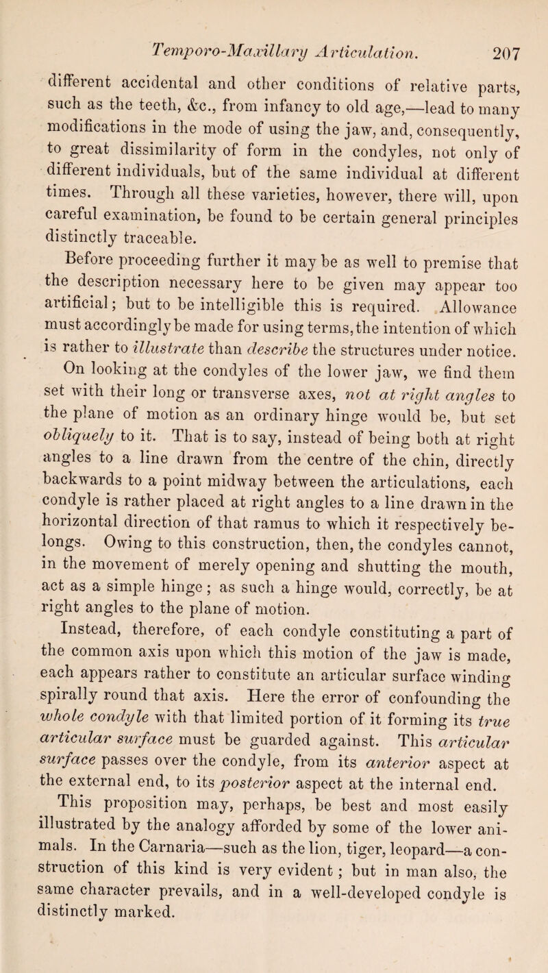 cllfF6i0iit JiccidGntal cind other conditions of relative parts, such as the teeth, &c., from infancy to old age,—lead to many modifications in the mode of using the jaw, and, consequently, to great dissimilarity of form in the condyles, not only of different individuals, but of the same individual at different times. Through all these varieties, however, there will, upon careful examination, be found to be certain general principles distinctly traceable. Before proceeding further it may be as well to premise that the description necessary here to be given may appear too artificial; but to be intelligible this is required. Allowance must accordingly be made for using terms, the intention of which is rather to illustrate than describe the structures under notice. On looking at the condyles of the lower jaw, we find them set with their long or transverse axes, not at right angles to the plane of motion as an ordinary hinge would be, but set obliquely to it. That is to say, instead of being both at right angles to a line drawn from the centre of the chin, directly backwards to a point midway between the articulations, each condyle is rather placed at right angles to a line drawn in the horizontal direction of that ramus to which it respectively be¬ longs. Owing to this construction, then, the condyles cannot, in the movement of merely opening and shutting the mouth, act as a simple hinge; as such a hinge would, correctly, be at right angles to the plane of motion. Instead, therefore, of each condyle constituting a part of the common axis upon which this motion of the jaw is made, each appears rather to constitute an articular surface winding spirally round that axis. Here the error of confounding the whole condyle with that limited portion of it forming its true articular surface must be guarded against. This articular surface passes over the condyle, from its anterior aspect at the external end, to its posterior aspect at the internal end. This proposition may, perhaps, be best and most easily illustrated by the analogy afforded by some of the lower ani¬ mals. In the Carnaria—such as the lion, tiger, leopard—a con¬ struction of this kind is very evident; but in man also, the same character prevails, and in a well-developed condyle is distinctly marked.