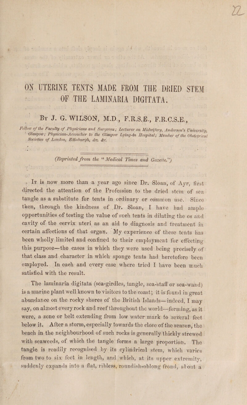 ON UTERINE TENTS MADE FROM THE DRIED STEM OF THE LAMINARIA DIGITATA. By J. G. WILSON, M.D., F.R.S.E., P.R.C.S.E., Fellow Of the Faculty of Physicians and Surgeons; Lecturer on Midwifery^ Anderson's University^ ■ Glasgow; Physician-Accoucher to the Glasgow Lying-in Hospital; Member of the Obstetrical Societies of London^ Edinburgh, &c. dtc. (Reprintedfrom the '-'‘Medical Times and Gazetted) . It is now more than a year ago since Dr. Sloan, of Ayr, first directed the attention of the Profession to the dried stem of sea tangle as a substitute for tents in ordinary or common use. Since then, through the hindness of Dr. Sloan, I have had ample opportunities of testing the value of such tents in dilating the os and cavity of the cervix uteri as an aid to diagnosis and treatment in certain affections of that organ. My experience of these tents has been wholly limited and confined to their employment for effecting this purpose—the cases in which they were used being precisely of that class and character in which sponge tents had heretofore been employed. In each and every case where tried I have been m.uch satisfied with the result. The laminaria digitata (sea“girdles, tangle, sea-staff or sea-wand) is a marine plant well known to visitors to the coast; it is found in great abundance on the rocky shores of the British Islands—indeed, I may say, on almost every rock and reef throughout the world—forming, as it were, a zone or belt extending from low water mark to several feet below it. After a storm, especially towards the close of the season, the beach in the neighbourhood, of such rocks is generally thickly strewed with seaweeds, of which the tangle forms a large proportion. The tangle is readily recognised by its cylindrical stem, which varies from two to six feet in length, and which, at its upper extremity, suddenly expands into a flat, ribless, roundish-oblong fronrl, ahoiit a