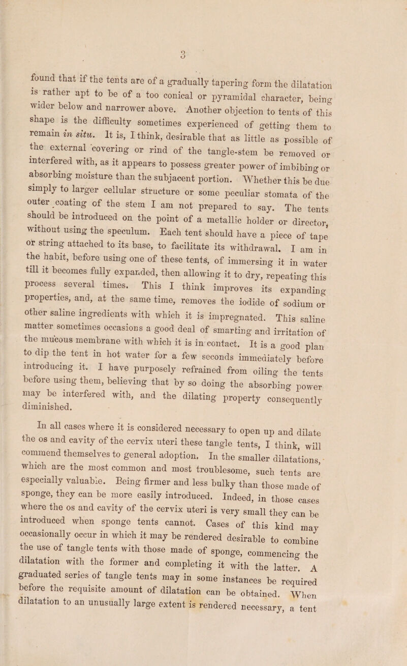 is^ rather apt to he of a too conical or pyramidal character, being wider below and narrower above. Another objection to tents of this shape is the difficulty sometimes experienced of getting them to remain m situ. It is, I think, desirable that as little as possible of the external covering or rind of the tangle-stem be removed or interfered with, as it appears to possess greater power of imbibing or absorbing moisture than the subjacent portion. Whether this be due simplj. to ffirger cellular structure or some peculiar stomata of the outer coating of the stem I am not prepared to say. The tents should be ffitroduced on the point of a metallic holder or director without using the speculum. Each tent should have a piece of tape or string attached to its base, to facilitate its withdrawal. I am in the habit, before using one of these tents, of immersing it in water tiU it becomes fully expanded, then allowing it to dry, repeating this process ^ several times. This I think improves its expanding properties, and, at the same time, removes the iodide of sodium or other saline ingredients with which it is impregnated. This saline matter sometimes occasions a good deal of smarting and irritation of the mucous membrane with which it is in contact. It is a good plan to dip the tent in hot water for a few seconds immediately before introducing it. I have purposely refrained from oiling the tents before using them, believing that by so doing the absorbing power may be interfered with, and the dilating property consequently diminished. In all cases where it is considered necessary to open up and dilate the os and cayity of the ceryix uteri these tangle tents, I think will commend themselves to general adoption. In the smaller dilatations which are the most common and most trouhlesome, such tents are especially valuable. Being firmer and less bulky than those made of sponge, they can be more easily introduced. Indeed, in those cases where the os and cavity of the cervix uteri is very small they can be introduced when sponge tents cannot. Cases of this kind may occasionally occur in which it may be rendered desirable to combine the use of tangle tents with those made of sponge, commencing the dilatation with the former and completing it with the latter A graduated series of tangle tents may in some instances be required betore the requisite amount of dilatation can be obtained. When dilatation to an unusually large extent is rendered necessary, a tent