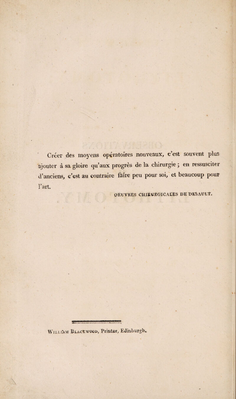 Creer des moyens operatoires nouveaux, c’est souvent pks ajouter a sa gloire qa’aux progres de la chimrgre; en ressusciter d'anciens, c’est an contraire fMre peu pour soi/ et beaucoup pour Fart. OEUVRES CHIRUItGICAEES DE DESAULT, / WiLLi'AM Blackwoop, Printer, Edinburglt,.