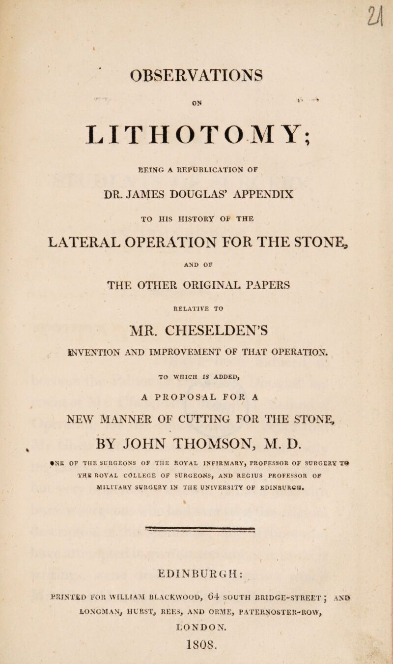 OBSERVATIONS ON LITHOTOMY; BEING A REPUBLICATION OF DR. JAMES DOUGLAS’ APPENDIX TO HIS HISTORY OF THE LATERAL OPERATION FOR THE STONE, AND OP THE OTHER ORIGINAL PAPERS RELATIVE TO MR. CHESELDEN’S INVENTION AJJD IMPROVEMENT OF THAT OPEE.4TION. TO WHICH IS ADDED, A PROPOSAL FOR A NEW MANNER OF CUTTING FOR THE STONE, BY JOHN THOMSON, M. D. •NE OF THE SURGEONS OF THE ROYAL INFIRMARY, PROFESSOR OF SURGERY THE ROYAL COLLEGE OF SURGEONS, AND REGIUS PROFESSOR OF MILITARY SURGERY IN THE UNIVERSITY OF EDINBURGH. EDINBURGH: PRINTED FOR WILLIAM BLACKWOOD, (34 SOUTH BRIDGE-STREET I AND \ ^ LONGMAN, HURST, REES, AND ORME, PATERNOSTER-ROW, LONDON, 1808.