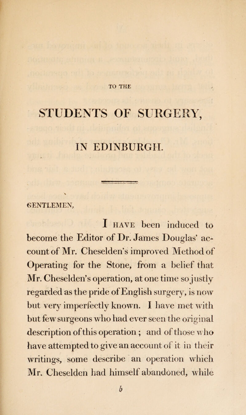 TO THE STUDENTS OF SURGERY, IN EDINBURGH. GENTLEMEN, I HAVE been induced to become the Editor of Dr. James Douglas ac* count of Mr. Cheseldens improved Method of Operating for the Stone, from a belief that Mr. Cheselden’s operation, at one time so justly regarded as the pride of English surgerj^, is now but very imperfectly known. I have met with but few surgeons who had ever seen the original description of this operation; and of those w ho have attempted to give an account of it in their writings, some describe an operation which Mr. Cheselden had himself abandoned, while b