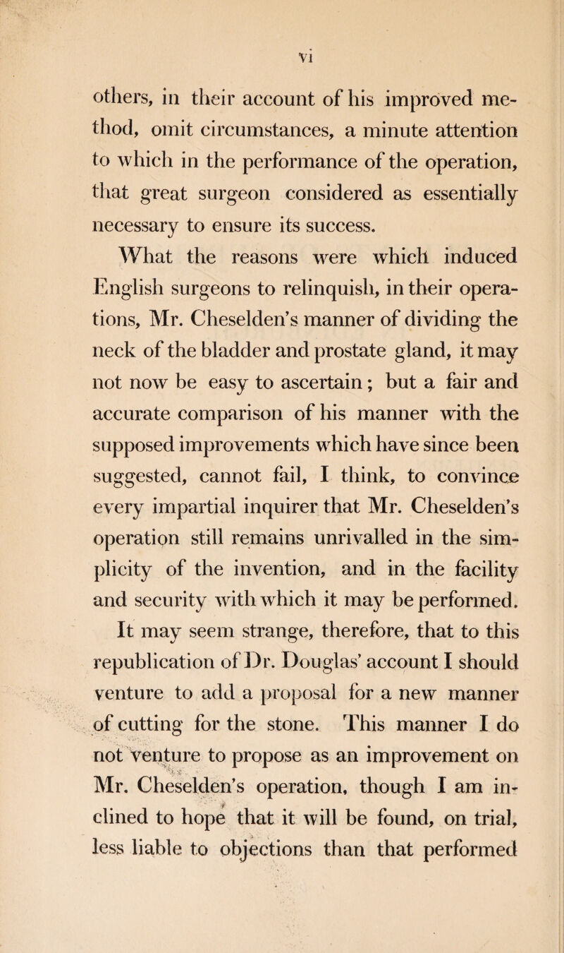 Vl others, in their account of his improved me¬ thod, omit circumstances, a minute attention to which in the performance of the operation, that great surgeon considered as essentially necessary to ensure its success. What the reasons were which induced English surgeons to relinquish, in their opera¬ tions, Mr. CheseldeiVs manner of dividing the neck of the bladder and prostate gland, it may not now be easy to ascertain; but a fair and accurate comparison of his manner with the supposed improvements which have since been suggested, cannot fail, I think, to convince every impartial inquirer that Mr. Cheselden’s operation still remains unrivalled in the sim¬ plicity of the invention, and in the facility and security with which it may be performed. It may seem strange, therefore, that to this republication of Dr. Douglas' account I should venture to add a proposal for a new manner of cutting for the stone. This manner I do not venture to propose as an improvement on Mr. Cheselden’s operation, though I am in- dined to hope that it will be found, on trial, *1 • ■ less liable to objections than that performed