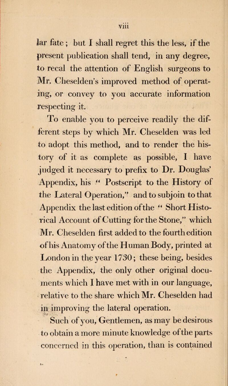 Vlll lar fate; but I shall regret this the less, if the present publication shall tend, in any degree, to recal the attention of English surgeons to Mr. Cheseldeif s improved method of operat¬ ing, or convey to you accurate information respecting it. To enable you to perceive readily the dif¬ ferent steps by which Mr. Cheselden was led to adopt this method, and to render the his¬ tory of it as complete as possible, I have judged it necessary to prefix to Dr. Douglas* Appendix, his Postscript to the History of the Lateral Operation,** and to subjoin to that Appendix the last edition of the Short Histo¬ rical Account of Cutting for the Stone,’* which Mr. Cheselden first added to the fourth edition of his Anatomy of the Human Body, printed at London in the year 1730; these being, besides the Appendix, the only other original docu¬ ments which I have met with in our language, «relative to the share which Mr. Cheselden had ip^ improving the lateral operation. Such of you. Gentlemen, as may be desirous to obtain a more minute knowledge of the parts concerned in this operation, than is contained