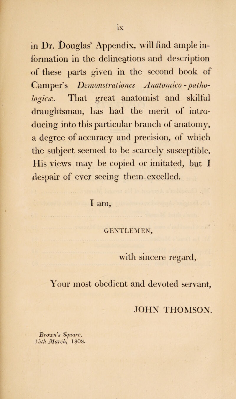 in Dr. Douglas' Appendix, Avill find ample in¬ formation in the delineations and description of these parts given in the second book of Camper's Demoiistrationes Anatoinico -patho- logicce. That great anatomist and skilful draughtsman, has had the merit of intro¬ ducing into this particular branch of anatomy, a degree of accuracy and precision, of which the subject seemed to be scarcely susceptible. His views may be copied or imitated, but I despair of ever seeing them excelled. I am, GENTLEMEN, with sincere regard. Your most obedient and devoted servant, JOHN THOMSON. 'owris SquarCy Ijth Mai'ch, 1808.