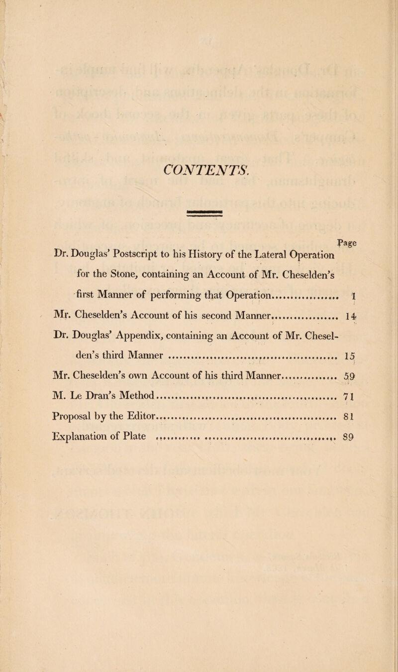 CONTENTS. Page Dr. Douglas’ Postscript to his History of the Lateral Operation for the Stone, containing an Account of Mr. Cheselden’s first Manner of performing that Operation. 1 Mr. Cheselden’s Account of his second Manner... 14 Dr. Douglas’ Appendix, containing an Account of Mr. Chesel- den’s third Marnier . 15 ' i Mr. Cheselden’s own Account of his third Manner. 59 M. Le Dran’s Method..... 71 Proposal by the Editor. 81 Explanation of Plate ... 89