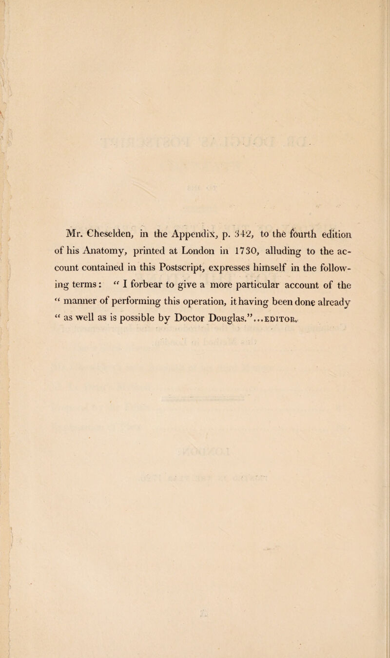 Mr. Cheselden, in the Appendix, p. 34'2, to the fourth edition of his Anatomy, printed at London in 1730, alluding to the ac¬ count contained in this Postscript, expresses himself in the follow¬ ing terms: I forbear to give a more particular account of the “ manner of performing this operation, it having been done already “ as well as is possible by Doctor Douglas.” ...EDITOR.