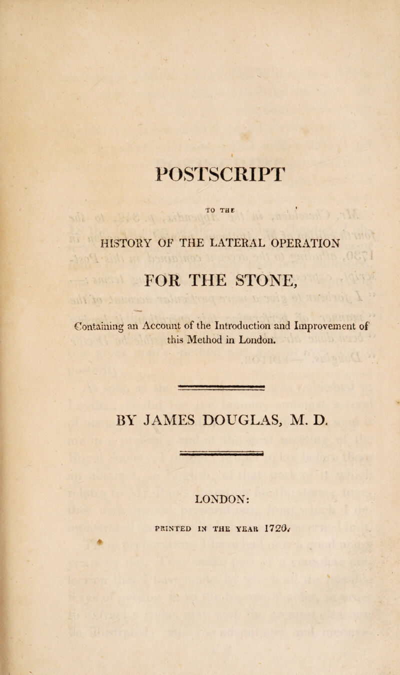 TO THE HISTORY OF THE LATERAL OPERATION FOR THE STONE, Gontaiaing an Account of the Introduction and Improvement of this Method in London. BY JAMES DOUGLAS, M. D. LONDON: PRINTED IN THE YEAR 1720/