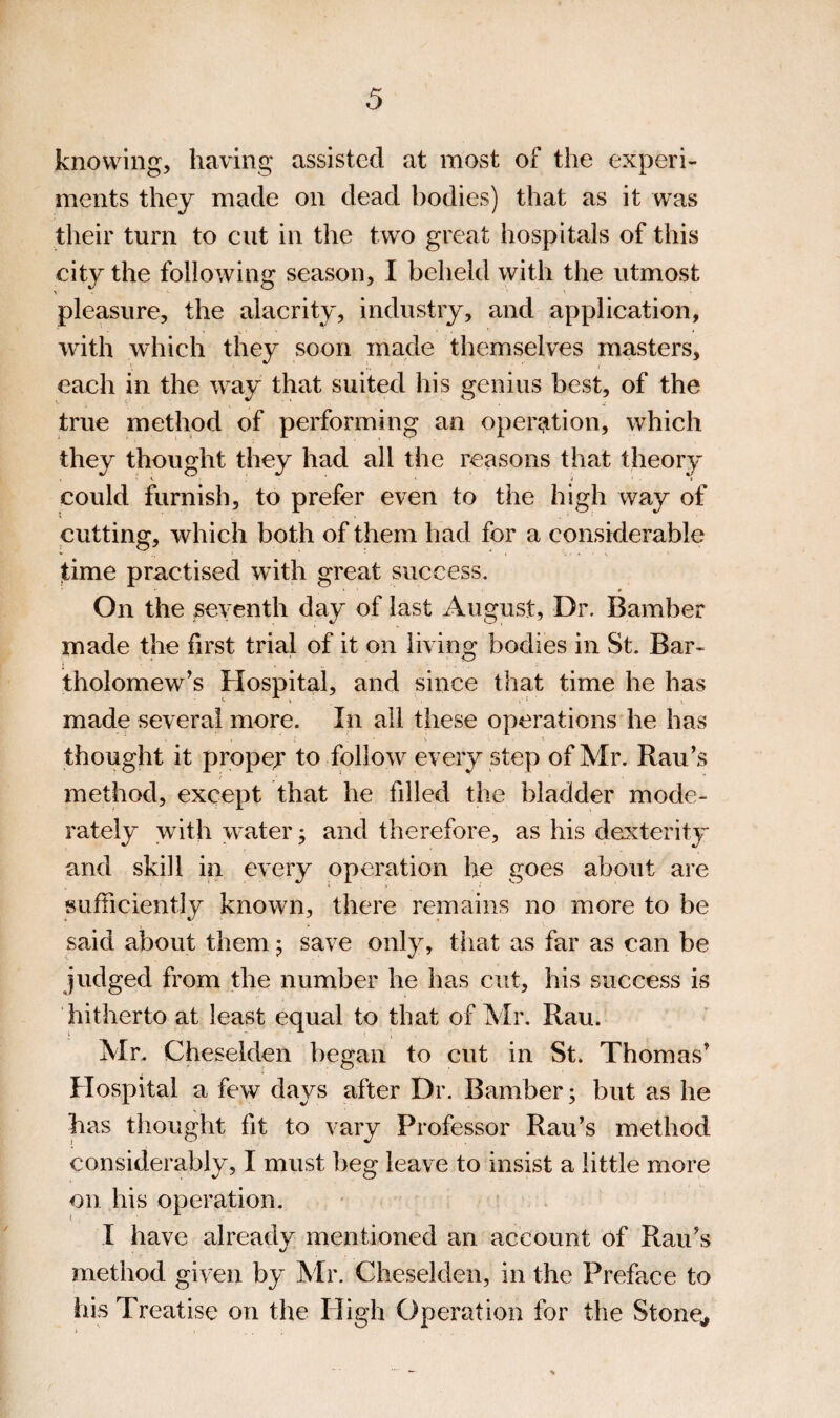 knowing, having assisted at most of the experi¬ ments they made on dead bodies) that as it was their turn to cut in the two great hospitals of this city the following season, I beheld with the utmost > • ' - pleasure, the alacrity, industry, and application, with which they soon made themselves masters, each in the way that suited his genius best, of the true method of performing an operation, which they thought they had all the reasons that theory V ' ■ J t could furnish, to prefer even to the high way of cutting, which both of them had for a considerable time practised with great success. On the seventh day of last August, Dr. Bamber made the first trial of it on living bodies in St. Bar¬ tholomew’s Hospital, and since that time he has made several more. In ail these operations he has thought it propef to follow every step of Mr. Rau’s method, except that he filled the bladder mode¬ rately with water j and therefore, as his dexterity and skill in every operation he goes about are sufficiently known, there remains no more to be said about them 5 save only, that as far as can be judged from the number he has cut, his success is hitherto at least equal to that of Mr. Rau. Mr. Cheselden began to cut in St. Thomas’ Hospital a few days after Dr. Bamber; but as he has thought fit to vary Professor Rau’s method considerably, I must lieg leave to insist a little more on his operation. - » I have already mentioned an account of Rau’s method given by Mr. Cheselden, in the Preface to his Treatise on the High Operation for the Stone^