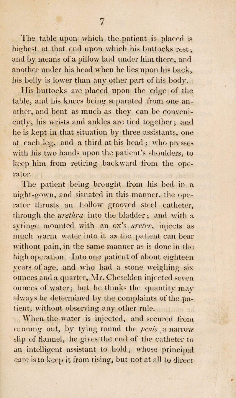 The table upon which the patient is placed is highest at that end upon which his buttocks rest; and by means of a pillow laid under him there, and another under his head when he lies upon his back, his belly is lower than any other part of his body. His buttocks are placed upon the edge of the table, and his knees being separated from one an¬ other, and bent as much as they can be conveni¬ ently, his wrists and ankles are tied together; and he is kept in that situation by three assistants, one at each leg, and a third at his head ; who presses with his two hands upon the patient's shoulders, to keep him from retiring backward from the ope¬ rator. The patient being brought from his bed in a night-gown, and situated in this manner, the ope¬ rator thrusts an hollow grooved steel catheter, through the urethra into the bladder; and with a syringe mounted with an ox’s ureter^ injects as much warm water into it as the patient can bear without pain, in the same manner as is done in the high operation. Into one patient of about eighteen years of age, and who had a stone weighing six ounces and a quarter, Mi\ Cheselden injected seven ounces of water; but he thinks the quantity may always be determined by the complaints of the pa¬ tient, without observing any other rule. When the water is injected, and secured from running out, by tying round the penis ^a narrow slip of flannel, he gives the end of the catheter to an intelligent assistant to hold; whose principal care is to keep it from risings but not at all to direct