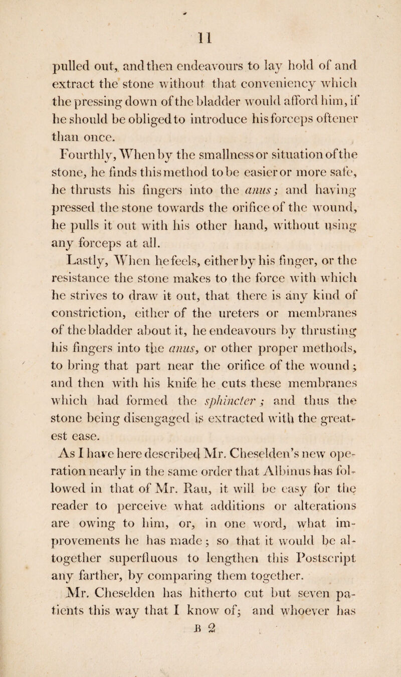 pulled out, and then endeavours to lay hold of and extract the stone without that conveniency which the pressing down of the bladder would afford him, if he should be obliged to introduce his forceps oftener than once. Fourthly, When by the smallness or situation of the stone, he finds this method to be easier or more safe, he thrusts his fingers into the anus; and having pressed the stone towards the orifice of the wound, he pulls it out with his other hand, without using any forceps at ail. Lastly, When he feels, either by his finger, or the resistance the stone makes to the force with which he strives to draw it out, that there is any kind of constriction, either of the ureters or membranes of the bladder about it, he endeavours by thrusting his fingers into the anus, or other proper methods, to bring that part near the orifice of the wound; and then with his knife he cuts these membranes which had formed the sphincter; and thus the stone being disengaged is extracted with the greatr- est ease. As I have here described Mr. Cheselden’s new opcr ration nearly in the same order that Albinas has fol¬ lowed in that of Mr. Ran, it will be easy for the reader to perceive what additions or alterations are owing to him, or, in one word, what im¬ provements he has made; so that it would be al¬ together superfluous to lengthen this Postscript any farther, by comparing them together. Mr. Cheselden has hitherto cut but seven pa¬ tients this way that I know of; and whoever has B 2