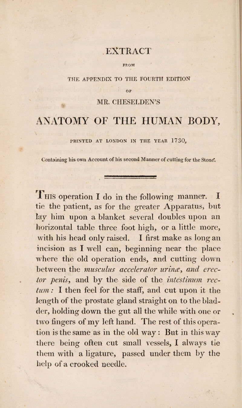 EXTRACT FROM tHE APPENDIX TO THE FOURTH EDITION OP MR. CHESELDEN^S ANATOMY OF THE HUMAN BODY, PRINTED AT LONDON IN THE YEAR 1730, Containing his own Account of his second Manner of cutting for the Stone*. This operation I do in the following manner. I tie the patient, as for the greater Apparatus, but lay him upon a blanket several doubles upon an horizontal table three foot high, or a little more, with his head only raised. I first make as long an incision as I well can, beginning near the place Avhere the old operation ends, and cutting down between the musculus accelerator urhidCy and erec¬ tor penis, and by the side of the intestiniim rec¬ tum : I then feel for the staff, and cut upon it the length of the prostate gland straight on to the blad¬ der, holding down the gut all the while with one or two fingers of my left hand. The rest of this opera¬ tion is the same as in the old way: But in this way there being often cut small vessels, I always tie them with a ligature, passed under them by the help of a crooked needle.