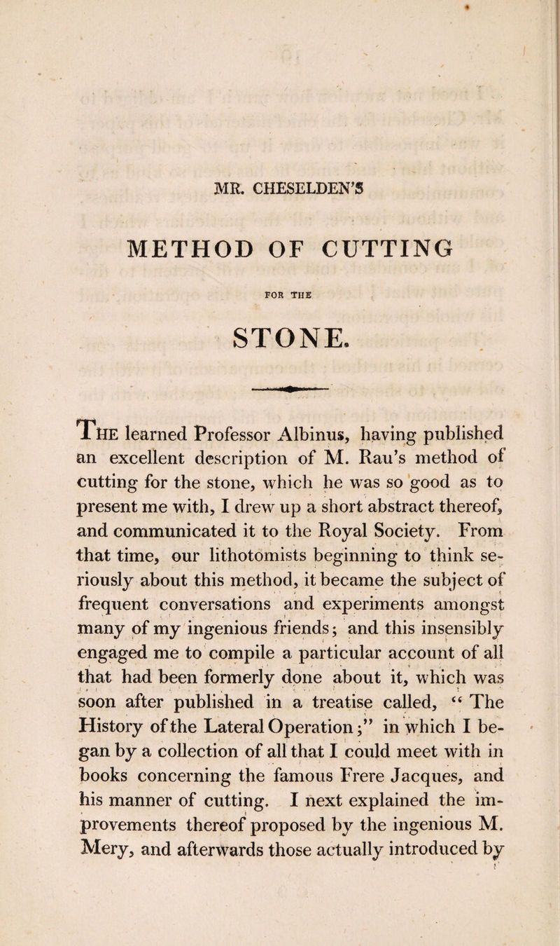 MR. CHESELDEN’S METHOD OF CUTTING FOR THE STONE. iHE learned Professor Albinus, having published an excellent description of M. Rau’s method of cutting for the stone, which he was so good as to present me with, I drew up a short abstract thereof, and communicated it to the Royal Society. From that time, our lithotomists beginning to think se¬ riously about this method, it became the subject of frequent conversations and experiments amongst many of my ingenious friends; and this insensibly engaged me to compile a particular account of all that had been formerly done about it, which was soon after published in a treatise called, “ The History of the Lateral Operation;’^ in which I be¬ gan by a collection of all that I could meet with in books concerning the famous Frere Jacques, and his manner of cutting. I next explained the im- ‘ t provements thereof proposed by the ingenious M. Mery, and afterwards those actually introduced by