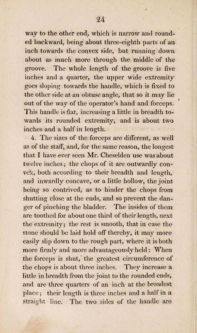 way to the other end^ which is narrow and round¬ ed backward, being about three-eighth parts of an inch towards the convex side, but running down about as much more through the middle of the groove. The whole length of the groove is five inches and a quarter, the upper wide extremity goes sloping towards the handle, which is fixed to the other side at an obtuse angle, that so it may lie out of the way of the operator’s hand and forceps. This handle is flat, increasing a little in breadth to¬ wards its rounded extremity, and is about two inches and a half in length. ' 4. The sizes of the forceps are different, as well as of the staff, and, for the same reason, the longest that I have ever seen Mr. Cheselden use was about twelve inches; the chops of it are outwardly con¬ vex, both according to tlieir breadth and length, and inwardly concave, or a little hollow, the joint being so contrived, as to hinder the chops from shutting close at the ends, and so prevent the dan¬ ger of pinching the bladder. The insides of them are toothed for about one third of their length, next the extremity; the rest is smooth, that in ease the stone should be laid hold off thereby, it may more s easily slip down to the rough part, where it is both more firmly and more advantageously held: When the forceps is shut, the greatest circumference of the chops is about three inches. They increase a little in breadth from the joint to the rounded ends, and are three quarters of an inch at the broadest place; their length is three inches and a half in a Straight line. The two sides of the handle are