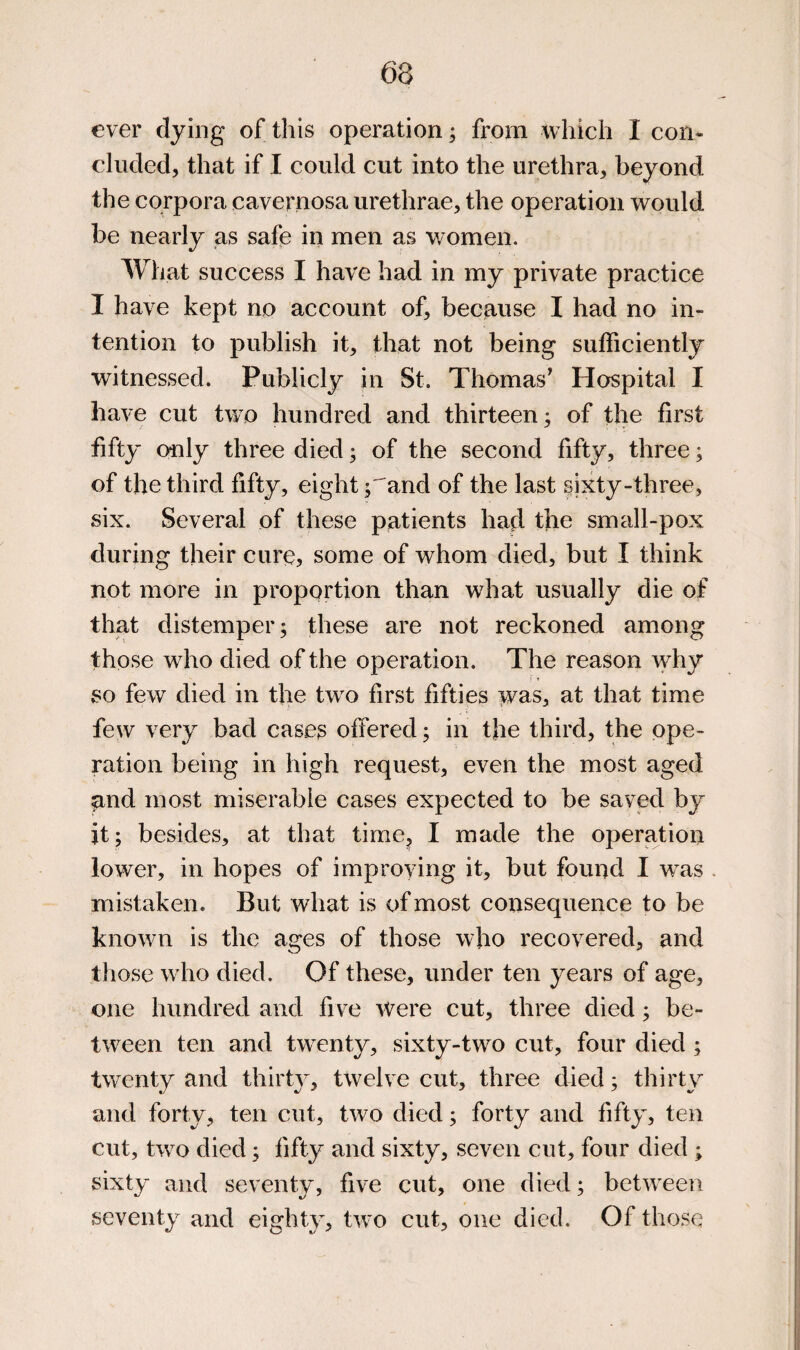 ever dying of this operation; from which I con¬ cluded, that if I could cut into the urethra, beyond the corpora cavernosa urethrae, the operation would be nearly as safe in men as women. What success I have had in my private practice I have kept no account of, because I had no in¬ tention to publish it, that not being sufficiently witnessed. Publicly in St. Thomas^ Hospital I have cut two hundred and thirteen; of the first fifty only three died; of the second fifty, three; of the third fifty, eight j^and of the last §ixty-three, six. Several of these patients had the small-pox during their cure, some of whom died, but I think not more in proportion than what usually die of that distemper; these are not reckoned among those who died of the operation. The reason why so few died in the tw^o first fifties was, at that time few very bad cases offered; in the third, the ope¬ ration being in high request, even the most aged and most miserable cases expected to be saved by it; besides, at that time^j I made the operation low^er, in hopes of improving it, but found I w^as mistaken. But what is of most consequence to be knowm is the ages of those wdio recovered, and those w ho died. Of these, under ten years of age, one hundred and fiv^e were cut, three died; be- tw^een ten and tw^enty, sixty-two cut, four died ; tw^enty and thirty, tw^elve cut, three died; thirty and forty, ten cut, two died; forty and fifty, ten cut, two died; fifty and sixty, seven cut, four died ; sixty and seventy, five cut, one died; betw^een seventy and eighty, two cut, one died. Of those