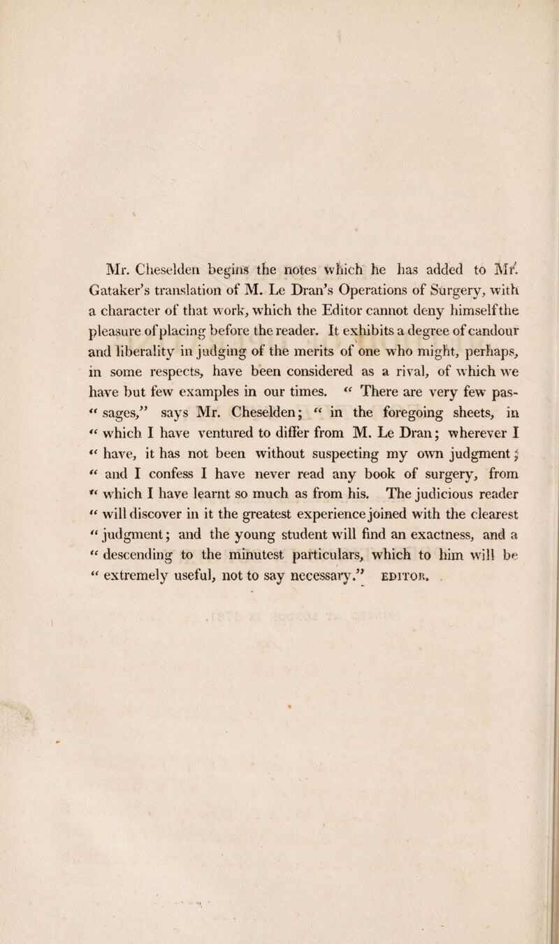 Gataker^s translation of M. Le Dran\s Operations of Stirgery, with a character of that work, which the Editor cannot deny himself the pleasure of placing before the reader. It exhibits a degree of candour and liberality in judging of the merits of one who might, perhaps, in some respects, have been considered as a rival, of which we have but few examples in our times. There are very few pas- sages/^ says Mr. Cheselden; in the foregoing sheets, in which I have ventured to differ from M. Le Dran; wherever I have, it has not been without suspecting my o\vn judgment | ** and I confess I have never read any book of surgery, from which I have learnt so much as from his. The judicious reader will discover in it the greatest experience joined with the clearest judgment; and the young student wdll find an exactness, and a descending to the minutest particulars, which to him will be extremely useful, not to say necessary.” editor.