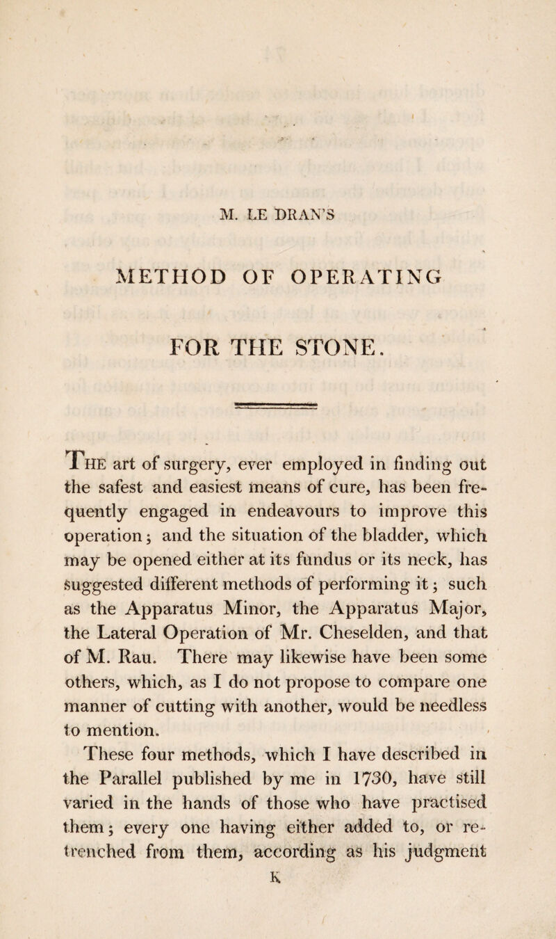 M. LE BRAN’S METHOD OF OPERATING FOR THE STONE. The art of surgery, ever employed in finding out the safest and easiest means of cure, has been fre¬ quently engaged in endeavours to improve this operation; and the situation of the bladder, which may be opened either at its fundus or its neck, has Suggested different methods of performing it; such as the Apparatus Minor, the Apparatus Major, the Lateral Operation of Mr. Cheselden, and that of M. Rau. There may likewise have been some others, which, as I do not propose to compare one manner of cutting with another, would be needless to mention. These four methods, which I have described in the Parallel published by me in 1730, have still varied in the hands of those who have practised them; every one having either added to, or re¬ trenched from them, according as his Judgment K
