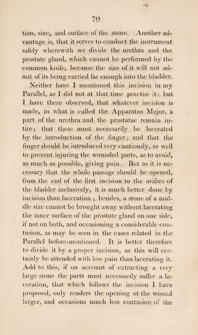 lion, size^ and surface of the stone. Another ad* vantage is^ thatgt serves to conduct the instrument safely wherewith we divide the urethra and the prostate gland, which cannot be performed by the common knife, because the size of it will not ad- mit of its being carried far enough into tiie bladder. Neither have I mentioned this incision in my Parallel, as I did not at that time practise it: but I have there observed, that whatever incision is made, in what is called the Apparatus Major, a part of the urethra and the prostatae remain in¬ tire; that these must necessarily be lacerated by the introduction of the finger; and that the finger should be introduced very cautiously, as well to prevent injuring the wounded parts, as to avoid, as much as possible, giving pain. But as it is ne¬ cessary that the whole passage should be opened, from the end of the first incision to the orifice of the bladder inclusively, it is much better done by incision than laceration ; besides, a stone of a mid¬ dle size cannot be brought away without lacerating the inner surface of the prostate gland on one side, if not on both, and occasioning a considerable con¬ tusion, as may be seen in the cases related in the Parallel before-mentioned. It is better therefore to divide it by a proper incision, as this will cer¬ tainly be attended with less pain than lacerating it. Add to this, if on account of extractino: a verv o large stone the part^ must necessarily suffer a la¬ ceration, that which follows the incision I have proposed, only renders the opening ot the wound larger, and occasions much less contusion of the