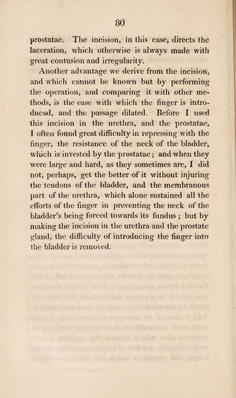 prostatae. The incision, in this case, directs the laceration, which otherwise is always made with great contusion and irregularity. Another advantage we derive from the incision, and which cannot be known but by performing the operation, and comparing it with other me¬ thods, is the ease with which the finger is intro¬ duced, and the passage dilated. Before I used this incision in the urethra, and the prostatae, I often found great difficulty in repressing with the finger, the resistance of the neck of the bladder, which is invested by the prostatae; and when they were large and hard, as they sometimes are, I did not, perhaps, get the better of it without injuring the tendons of the bladder, and the membranous part of the urethra, which alone sustained all the efforts of the finger in preventing the neck of the bladder’s being forced towards its fundus ; but by making the incision in the urethra and the prostate gland, the difficulty of introducing the finger into the bladder is removed.