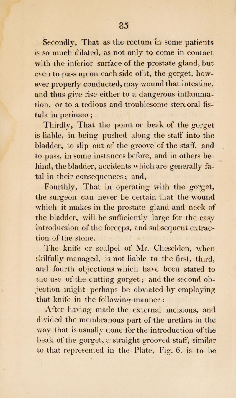 Secondly, That as the rectum in some patients is so much dilated, as not only to come in contact with the inferior surface of the prostate gland, but even to pass up on each side of it, the gorget, how¬ ever properly conducted, may wound that intestine, and thus give rise either to a dangerous inflamma¬ tion, or to a tedious and troublesome stercoral fis- * tula in perinaeo; Thirdly, That the point or beak of the gorget is liable, in being pushed along the staff into the bladder, to slip out of the groove of the staff, and to pass, in some instances before, and in others be¬ hind, the bladder, accidents which are generally fa¬ tal in their consequences; and. Fourthly, That in operating with the goi^et, the surgeon can never be certain that the wound which it makes in the prostate gland and neck of the bladder, will be sufficiently large for the easy introduction of the forceps, and subsequent extrac¬ tion of the stone. The knife or scalpel of Mr. Cheselden, when skilfully managed, is not liable to the first, third, and fourth objections which have been stated to the use of the cutting gorget; and the second ob¬ jection might perhaps be obviated by employing that knife in the following manner : After having made the external incisions, and divided the membranous part of the urethra in the way that is usually done for the introduction of the lieak of the gorget, a straight grooved staff, similar to that represented in the Plate, Fig. 6. is to be