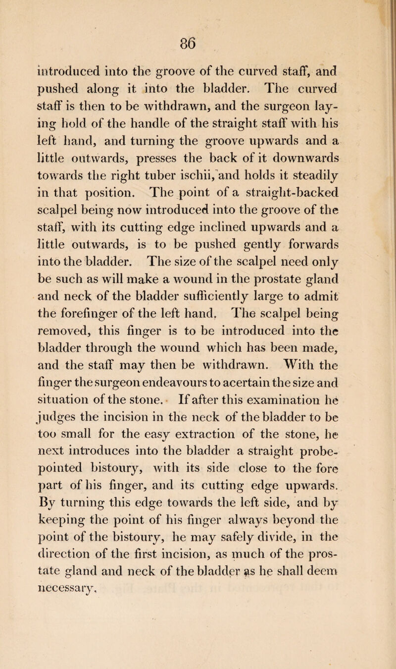 introduced into the groove of the curved staff, and pushed along it into the bladder. The curved staff is then to be withdrawn, and the surgeon lay¬ ing hold of the handle of the straight staff with his left hand, and turning the groove upwards and a little outwards, presses the back of it downwards towards the right tuber ischii,and holds it steadily in that position. The point of a straight-backed scalpel being now introduced into the groove of the staff, with its cutting edge inclined upwards and a little outwards, is to be pushed gently forwards into the bladder. The size of the scalpel need only be such as will make a wound in the prostate gland and neck of the bladder sufficiently large to admit the forefinger of the left hand. The scalpel being removed, this finger is to be introduced into the bladder through the wound which has been made, and the staff may then be withdrawn. With the finger the surgeon endeavours to acertain the size and situation of the stone. • If after this examination he judges the incision in the neck of the bladder to be too small for the easy extraction of the stone, he next introduces into the bladder a straight probe- pointed bistoury, with its side close to the fore part of his finger, and its cutting edge upwards. By turning this edge towards the left side, and by keeping the point of his finger always beyond the point of the bistoury, he may safely divide, in the direction of the first incision, as much of the pros¬ tate gland and neck of the bladder as he shall deem necessary.