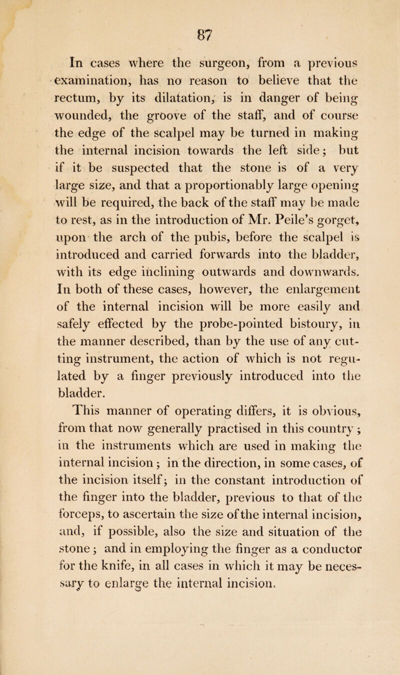 In cases where the surgeon, from a previous examination, has no reason to believe that the rectum, by its dilatation, is in danger of being wounded, the groove of the staff, and of course the edge of the scalpel may be turned in making the internal incision towards the left side; but if it be suspected that the stone is of a very large size, and that a proportionably large opening will be required, the back of the staff may be made to rest, as in the introduction of Mr. Peile's gorget, upon the arch of the pubis, before the scalpel is introduced and carried forwards into the bladder, with its edge inclining outwards and downwards. In both of these cases, however, the enlargement of the internal incision will be more easily and safely effected by the probe-pointed bistoury, in the manner described, than by the use of any cut¬ ting instrument, the action of which is not regu¬ lated by a finger previously introduced into the bladder. This manner of operating differs, it is obvious, from that now generally practised in this country; in the instruments which are used in making the internal incision; in the direction, in some cases, of the incision itself; in the constant introduction of the finger into the bladder, previous to that of the forceps, to ascertain the size of the internal incision, and, if possible, also the size and situation of the stone; and in employing the finger as a conductor for the knife, in all cases in which it may be neces¬ sary to enlarge the internal incision.