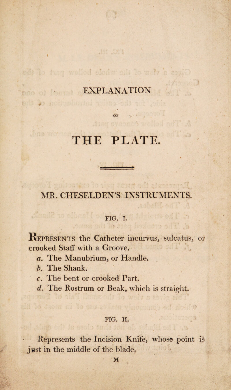 1 r EXPLANATION THE PLATE. MR. CHESELDEN’S INSTRUMENTS. FIG. I. ♦ Represents the Catheter incurvus, sulcatiis, or crooked Staff with a Groove. a. The Manubrium, or Handle. b. The Shank. c. The bent or crooked Part. d. The Rostrum or Beak, which is straight. ' FIG. II. Represents the Incision Knife, whose point is just in the middle of the blade# M