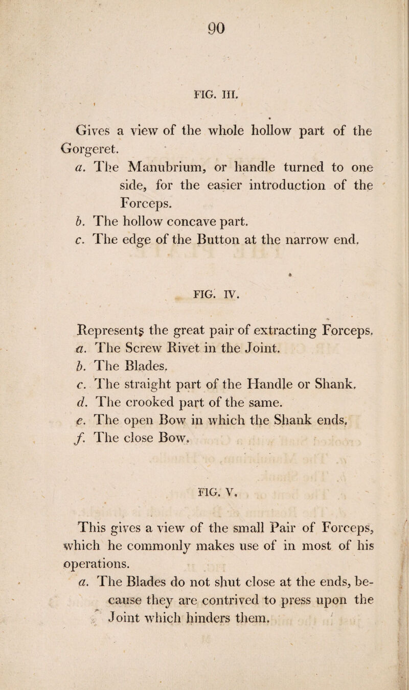 FIG. III. 1 Gives a view of the whole hollow part of the Gorgeret. a. The Mannhrium, or handle turned to one side, for the easier introduction of the ' Forceps. h. The hollow concave part. c. The edge of the Button at the narrow end. FIG. IV. Represent^; the great pair of extracting Forceps, a. The Screw Rivet in the Joint. h. The Blades. c. The straight part of the Handle or Shank. d. The crooked part of the same. e. The open Bow in which the Shank ends, /. The close Bow. FIG. V. This gives a view of the small Pair of Forceps, which he commonly makes use of in most of his operations. a. The Blades do not shut close at the ends, be¬ cause they are contrived to press upon the . Joint which hinders them.