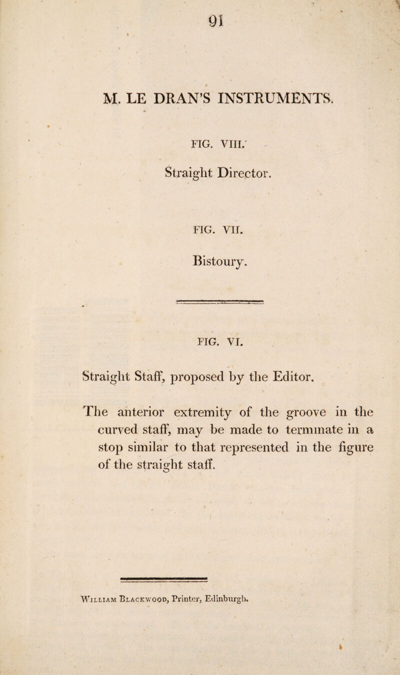 01 i M. LE DRAN’S INSTRUMENTS. FIG. VIII.- Straight Director. FIG. VII. Bistoury. FIG. VI. Straight Staff, proposed by the Editor. The anterior extremity of the groove in the curved staff, may be made to terminate in a stop similar to that represented in the figure of the straight staff. William Blackwood, Printer, Edinburgh.