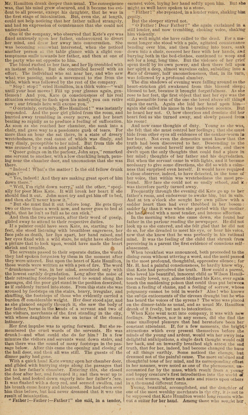 Mr. Hamilton drank deeper than usual. The consequence was, that his mind grew obscured, and it became too evi¬ dent to all present, except his daughter, that he was in the first stage of intoxication. But, even she, at length, could not help noticing that her father talked strangely, and had an expression of countenance that she could not understand. One of the eompany, who observed that Kate’s eye was fixed anxiously upon her father, endeavoured to divert her mind, and draw her away into conversation. She was becoming somewhat interested, when she noticed another person at the table glance with a slight con¬ temptuous smile towards her father, and then at one of the party who sat opposite to him. The blood rushed to her face, and her lip trembled with an instant rebuke. But she controlled herself with an effort. The individual who sat near her, and who saw what was passing, made a movement to rise from the table, which was followed by the rest of the company. “ Stop ! stop ! ” cried Hamilton, in a thick voice—“ wait until your host moves ! Fill up your glasses again, gen¬ tlemen ! And you, Kate (a consciousness of his real situation seeming to flash upon his mind),' you can retire now; our friends here will excuse you.” “ O certainly, certainly, Miss Hamilton ! ” was instantly responded. And the poor girl glided from the room, and hurried away trembling in every nerve, and her heart beating so rapidly as to produce a feeling of suffocation. As soon as she reached her chamber, she sank into a chair, and gave way to a passionate gush of tears. For more than an hour she sat there, in a state of dreary wretchedness, the real cause of which was dimly, and very dimly, perceptible to her mind. But from this she was aroused by a sudden and painful shock. “ Queer goings on in the parlour, John says,” remarked one servant to another, with a low chuckling laugh, paus¬ ing near the chamber door, and unconscious that she was there. “ Indeed ! What’s the matter ! Is the old fellow drunk again ? ” “ Yes, indeed! And they are making great sport of him down there.” “Well, I’m right down sorry, ” said the other, “ speci¬ ally for poor Miss Kate. It will break her heart if she should find it out. John must try and get him off to bed, and then she’ll never know it.” “ But she must find it out before long. He gets tipsy two or three times a week now, and never goes to bed at night, that he isn’t as full as he can stick.” And then the two servants, after their word of gossip, glided away to attend to their respective duties. If a painter could have seen Kate, as, starting to her feet, she stood listening with breathless eagerness, her face pale as death, her lips apart, her hand raised, and her eyes fixed with a wild stare, he might have sketched a picture that to look upon, would have made the heart shrink and tremble. The servants passed to their separate duties, the words they had spoken forgotten by them in the moment after they were uttered. But upon the heart of Kate Hamilton, those words were written as with a pen of fire. The word “ drunkenness” was, in her mind, associated only with the lowest earthly degradation. Long after the noise of their retreating footsteps had ceased to sound along the passages, did the poor girl stand in the position described, as if suddenly turned into stone. From this state she was aroused by footsteps on the stairs, heavy, irregular, and shuffling, the footsteps of those who evidently carried a burden of considerable weight. Her door stood ajar, and as she glanced eagerly through it, she saw the body of her father, borne in the hands of a servant and two of the visitors, merchants of the first standing in the city, with whose daughters she was on terms of the closest intimacy. Her first impulse was to spring forward. But she re¬ membered fhe cruel words of the servants. He was drunk!—and what could she do for him ? In a few minutes the visitors and servants went down stairs, and then there was the sound of many footsteps in the pas¬ sage below. After this came the opening and closing of the hall door, and then all was still. The guests of the dinner party had gone. With a quick hand Kate swung open her chamber door, and glided with hurrying steps along the passages that led to her father’s chamber. Entering this, she closed the door after her, and fastened it; and then went up to the bed, and looked down eagerly into her father’s ’ace. It was flushed with a deep red, and seemed swollen, and his breath came heavy and laboured. She had often seen him thus before, but had never dreamed that it was the result of intoxication. “Father!—Father!—Father!” she said, in a tender, earnest voice, laying her hand Softly upon him. But she* might as well have spoken to a stone. “ Father! ” she repeated, in a louder voice, shaking him. geptly. But the sleeper stirred not. “ 0 Father! Dear Father! ” she again exclaimed in a still louder, and now trembling’, choking voice, shaking him violently. As well might she have called to the dead. For a mo¬ ment longer she stood with a pale, agitated countenance bending over him, and then bursting into tears, ■ sank down into a chair, covered her face with her hands, and burying both in the bed-clothes, continued to weep and sob for a long, long time. But the violence of her grief spent itself by its own power, and then there fell upon her spirit a deep, almost waveless calm, .subsiding into a ^tate of dreamy, half unconsciousness, that, in its turn, was followed by a profound slumber. The dim shadows of evening were falling around as the heart-stricken girl awakened from this blessed sleep; blessed to her, because it brought forgetfulness. As she rose to her feet, the first object that met her eye was the still insensible form of the one she loved above all tiling^ upon the earth. Again she laid her hand upon him—1 again she called his name in the tendefest accents. But he heard her not. O, how cheerless and desolate did her heart feel as she turned away, and slowlv passed from his room! And now came thoughts of duty. Young as she was, she felt that she must control her feelings ; that she must hide from other eyes all evidences of the canker-worm ia her heart. Not even the domestics must know that the truth had been discovered to her. Descending to the parlour, she seated herself near the window, and there dwelt upon the only thoughts that could find a place in her mind; thoughts of her father and his degradation. But when the servant came in with lights, and it became necessary to give some directions, she did so with a calm¬ ness that surprised even herself. It would have required, a close observer, indeed, to have detected, in the tone of her voice, that within was wretchedness the most pro¬ found. Her face she could not so easily school, and it was therefore partly turned away. Frequently through the evening did Kate go up to her father’s room, and endeavour to awake him, but in vain. And at ten o’clock she sought her own pillow with a sadder heart than had ever throbbed in her bosom : sadder far than it was when she parted with the mother she hadUoved with a most tender, and intense affection. In the morning when she came down, she found her father in the parlour reading the newspaper. He did not look up as she entered, and she felt glad that he did not do so, for she dreaded to meet his eye, or hear his voice, now that she knew that he was perfectly in his ratibnal mind. It was the feeling of the child that shrunk from perceiving in a parent the> first evidence of conscious self- abasement. When breakfast was announced, both proceeded to the dining-room without uttering a word, and the meal passed in the most profound, thoughtful, oppressive silence ; for Mr. H. had a painful consciousness, he hardly knew why, that Kate had perceived the truth. How could a parent, who loved his beautiful, innocent child as Wilson Hamil¬ ton really loved, nay, almost idolized his Kate, ever agaia. touch the maddening poison that could thus put be twees, them a feeling of shame, and a feeling of sorrow, whose poignancy cannot be told in words ? Alas ! who knows the subtle enticements of-the circean draught but he who has heard the voices of the syrens ? The wine was placed on the dinner-table as usual, and as usual Mr. Hamilton drank of it freely, but not to intoxication When Kate went next into company, it was with new feelings. Nowhere, nor in any scenes, did she find the same unalloyed pleasure that had heretofore been her constant attendant. If, for a few moments, the bri gbti attractions which ever present themselves before the minds of the young and ardent, would win her awayint® delightful anticipations, a single dark thought would call her back, and an inwardly breathed sigh attest the sad truth, that for her, indeed, had become changed the hues of all things earthly. Some noticed the change, but dreamed not of the painful cause. The more subdued and thoughtful tone of her mind, and its corresponding effeet in her manner, were noted as one of the phenomena, um- accounted for by the mass, which result from a young and happy creature’s first introduction into the world <af men and women, where each acts and reacts upon others in a thousand different forms. Young, beautiful, accomplished, and the’daughter of one of the most wealthy merchants in the city, it is not to lie supposed that Kate Hamilton would long remain with¬ out a suitor for her hand. Among those who sought he? ,