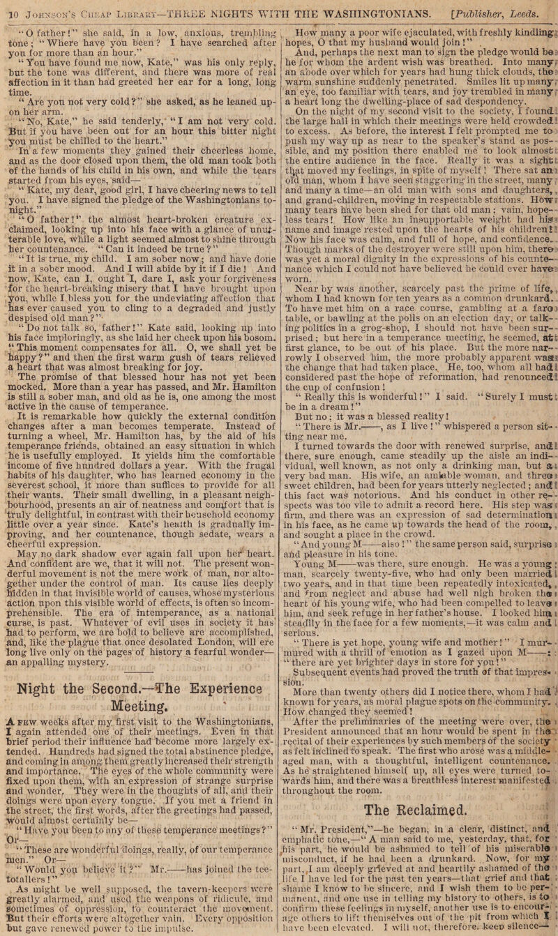 “ O father! ” she said., in a low, anxious, trembling tone; “ Where have you been ? I have searched after you for more than an hour.” “ You have found me now, Kate,” was his only reply, but the tone was different, and there was more of real affection in it than had greeted her ear for a long, long time. “ Are you not very cold?” she asked, as he leaned up¬ on her arm. “No, Kate,” he said tenderly,' “I am not very cold. But if you have been out for an hour this bitter night you must be chilled to the heart.” In a few moments they gained their cheerless home, and as the door closed upon them, the old man took both of the hands of his child in his own, and while the tears started from his eyes, said— “ Kate, my dear, good girl, I have cheering news to tell you. I have signed the pledge of the Washingtonians to¬ night.” “Q father 1” the almost heart-broken creature ex¬ claimed, looking up into his face with a glance of unut¬ terable love, while a light seemed almost to shine through her countenance. “ Can it indeed be true ? ” “ It is true, my child. I am sober now; and have done it in a sober mood. And I will abide by it if I die! And now, Kate, can I, ought I, dare I, ask your forgiveness for the heart-breaking misery that I have brought upon you, while I bless you for the undeviating affection that has ever caused you to cling to a degraded and justly despised old man?” “Do not talk so, father!” Kate said, looking up into his face imploringly, as she laid her cheek upon his bosom. “ This moment compensates for all. 0, we shall yet be happy?” and then the first warm gush of tears relieved a heart that was almost breaking for joy. The promise of that blessed hour has not yet been mocked. More than a year has passed, and Mr. Hamilton is still a sober man, and old as he is, one among the most active in the cause of temperance. It is remarkable how quickly the external condition changes after a man becomes temperate. Instead of turning a wheel, Mr. Hamilton has, by the aid of his temperance friends, obtained an easy situation in which he is usefully employed. It yields him the comfortable income of five hundred dollars a year. With the frugal habits of his daughter, who has learned economy in the severest school, it more than suffices to provide for all their wants. Them small dwelling, in a pleasant neigh¬ bourhood, presents an air of neatness and conpfort that is truly delightful, in contrast with their household economy little over a year since. Kate’s health is gradually im¬ proving, and her countenance, though sedate, wears a cheerful expression. May no dark shadow ever again fall upon her heart. And confident are we, that it will not. The present won¬ derful movement is not the mere work of man, nor alto¬ gether under the control of man. Its cause lies deeply hidden in that invisible world of causes, whose mysterious action upon this visible world of effects, is often so incom¬ prehensible. The era of intemperance, as a national curse, is past. Whatever of evil uses in society it has had to perform, we are bold to believe are accomplished, and, like the plague that once desolated London, will ere long live only on the pages of history a fearful wonder— an appalling mystery. Night the Second.—The Experience Meeting. A few weeks after my first visit to the Washingtonians, I again attended one of their meetings. Even in that brief period their influence had become more largely ex¬ tended. Hundreds had signed the total abstinence pledge, and coming in among- them greatly increased their strength and importance. The eyes of the whble community were fixed upon them, with an expression of strange surprise and wonder, They were in the thoughts of all, and their doings were upon every tongue. If you met a friend in the street, the first words, after the greetings had passed, Would almost certainly be— “ Have you been to any of these temperance meetings ? ” Or— “ These are wonderful doings, really, of our temperance men” Or— “Would you believe it?” Mr.-has joined the tee¬ totallers ! ” As might be well supposed, the tavern-keepers were greatly alarmed, and used the weapons of ridicule, and sometimes of oppression, to counteract the movement. But their efforts were altogether vain. Every opposition How many a poor wife ejaculated, with freshly kindling hopes, O that my husband would join ! ” . And, perhaps the next man to sign the pledge would be he for whom the ardent wish was breathed. Into many, an abode over which for years had hung thick clouds, the warm sunshine suddenly penetrated. Smiles lit up many an eye, too familiar with tears, and joy trembled in many a heart long the dwelling-place of sad despondency. On the night of my second visit to the society, I found the large hall in which their meetings were held crowded to excess. As before, the interest I felt prompted me to push my way up as near to the speaker’s stand as pos¬ sible, and my position there enabled me to look almost the entire audience in the face. Really it was a sight tfyat moved my feelings, in spite of myself ! There sat an old man, whom I have seen staggering in the street, many and many a time—an old man with sons and daughters, and grand-children, moving in respectable stations. How many tears have been shed for that old man ; vain, hope¬ less tears! How like hn insupportable weight had his name and image rested upon the hearts of his children l? Now his face was calm, and full of hope, and confidence. Though marks of the destroyer were still upon him, there was yet a moral dignity in the expressions of his counte¬ nance which I could not have believed he could ever have worn. Nearby was another, scarcely past the prime of life, whom I had known for ten years as a common drunkard. To have met him on a race course, gambling at a faro table, or bawling at the polls on an election day, or talk¬ ing politics in a grog-shop, I should not have been sur¬ prised ; but here in a temperance meeting, he seemed, at first glance, to be out of his place. But the more nar- - rowly I observed him, the more probably apparent was-: the change that had taken place. He, too, whom all had considered past the hope of reformation, had renounced1 the cup of confusion ! “ Really this is wonderful! ” I said. “ Surely I must, be in a dream! ” But no : it was a blessed reality! “ There is Mr.-, as I live !” whispered a person sit¬ ting near me. I turned towards the door with renewed surprise, and l there, sure enough, came steadily up the aisle an indi¬ vidual, well known, as not only a drinking man, but a very bad man. His wife, an amiable woman, and three sweet children, had been for years utterly neglected ; and this fact was notorious. And his conduct in other re¬ spects wa3 too vile to admit a record here. His step was 5 firm, and there was an expression of sad determination in his face, as he came up towards the head of the room, and sought a place in the crowd. “ And young M-also ! ” the same person said, surprise and pleasure in his tone. Young M-—was there, sure enough. He was a young ; man, scarcely twenty-five, who had only been married, l two years, and in that time been repeatedly intoxicated, , and from neglect and abuse had well nigh broken tli® heart of his young wife, who had been compelled to leave him, and seek refuge in her father’s house. I looked him s steadily in the face for a few moments,—it was calm and l serious. “ There is yet hope, young wife and mother! ” I mur- • mured with a thrill of emotion as I gazed upon M-: : “ there are yet brighter days in store for you! ” Subsequent events had proved the truth of that impress siOn. More than twenty others did I notice there, whom I had if known for years, as moral plague spots on the community. ,j How changed they seemed! After the preliminaries of the meeting were over, the i President announced that an hour would be spent in the recital of their experiences by such members of the society as felt inclined to speak. The first who arose was a middle- aged man, with a thoughtful, intelligent countenance. As he straightened himself up, all eyes were turned to¬ wards him, and there was a breathless interest manifested throughout the room. The Reclaimed. “Mr. President,”—he began, in n clear, distinct, and emphatic tone,—“A man said to me, yesterday, that, for Jiis part, he would be ashamed to tell of his miserable misconduct, if he had been a drunkard. Now, for my part, I am deeply grieved at and heartily ashamed of the? life. I have led for the past ten years—that grief and that shame I know to be sincere, and I wish them to be per-! manent, and one use in telling m.y history to others, is to confirm these feelings in myself, another use is to-encour¬ age others to lift themselves out of the pit from which I ,